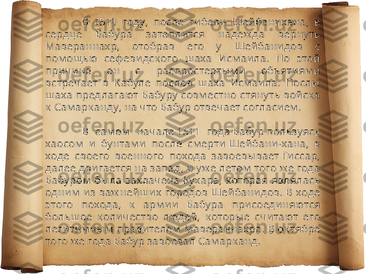 В  1510  году,  после  ги бели   Шей бани хана,  в 
сердц е  Бабу ра  затепли тся  надеж да  верну ть 
Мавераннах р,  отобрав  его  у   Шей бани дов  с 
пом ощ ью  сеф еви дск ого  ш аха  Исм аи ла.  По  этой  
при чи не  он  с  распростерты м и   объяти ям и  
встречает  в  К абуле  послов  ш аха  Исм аи ла.  Послы  
ш аха пред лагают Бабу ру  совм естно стяну ть вой ск а 
к  Сам арк анду, на что Бабу р отвечает согласи ем .
В  сам ом   начале 1511  года Бабу р пользуясь 
хаосом   и   бу нтам и   после  см ерти  Шей бани -хана,  в 
ходе  своего  военного  похода  завоевы вает Ги ссар, 
далее дви гается на запад, и  у ж е летом  того ж е года 
Бабу ром   бы ла  зах вачена Бу хара,  к оторая  являлась 
одни м   и з  важ ней ш и х   городов  Шей бани дов.  В  ходе 
этого  похода,  к   арм и и   Бабу ра  при соеди няются 
больш ое  к оли чество  людей ,  к оторы е  счи тают  его 
леги ти м ны м  прави телем  Мавераннах ра. В ок тябре 
того ж е года Бабу р завоевал Сам арк анд .  