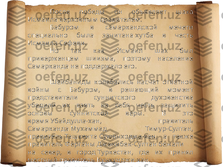 После  победы   он  объявляет  ш аха 
Исм аила верховны м  прави телем .
Бабу ром   в  сам арк андск ой   м ечети  
специ ально  бы ла  зачи тана х у тба  в  честь 
Исм аила Сеф еви .
Но  так   к ак   Исм аил  ш ах   бы л 
приверж енцем   ш и изм а,  поэтом у   население 
Сам арк анда не поддерж ало его.
Шей баниды   к олебались  насчет  ответной  
вой ны   с  Бабу ром ,  в  реш аю щ и й  м ом ент 
представители   су ннитск ого  ду ховенства 
у бедили   их   взять  на  себя  честь  защ ити ть 
основы   су ннитск ой  веры .  В  это 
врем я Убайдулла-хан,  правитель 
Сам арк анда Му хам м ад  Ти м у р-Султан, 
прави тель Таш к ента Су ю нчходж а-хан,  а  так ж е 
прави тель Ф ерганы  Д ж анибек -Султан беж али  
на  север,  в  город Ту рк естан,  где  их   при нял 
м естны й  правитель К у чк у ндж и -хан. 