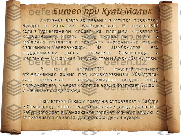 Ак тивнее  всего  за  реванш   вы сту пал  прави тель 
Бу хары   в  изгнании — Убайдулла-хан.  В  апреле 1512 
года в Ту рк естане он  собрал  на  площ ади   у  м авзолея 
Х одж а  А х м еда  Яссави  народ,  призвал  их   к   войне,  и 
пу блично  пок лялся  о  том ,  ч то  « несом ненно  вернет 
свящ енны й Мавераннах р» .  Из  Шейбанидов,  его 
поддерж ивали   лиш ь  правители   Сам арк анда  и  
Ф ерганы  — Му хам м ад Ти м у р-Султан и Дж анибек -Султан.
В  к онце  апреля 1512  года трёх ты сячная 
объединённая  арм и я  под  к ом андованием   Убайдулла-
хана  прибы вает  к   городу  Ги ж ду ван,  осадив  город , 
подчиняет его, и через к оротк ое врем я достигает Бу хары  
и начинает осаду  города.
Нам естник   Бу хары   сразу   ж е  отправляет  к   Бабу ру  
в  Сам арк анд  гонцов  с  вестью  об  осаде  города  у збек ам и. 
Бабу р  соби рает  в  Сам арк анде  сорок аты сячну ю   арм ию  и 
отправляется на запад , д ля освобож дения Бу хары . Битва при Кул и Мал ик 