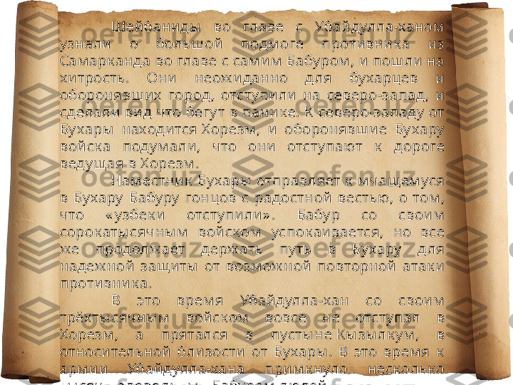 Шей бани ды   во  главе  с  Убай дулла-ханом  
у знали   о  больш ой   подм оге  проти вни к а  и з 
Сам арк анда во главе с сам и м  Бабу ром , и  пош ли  на 
х и трость.  Они   неож и данно  д ля  бу харц ев  и  
оборонявш и х   город ,  отсту пи ли   на  северо-запад ,  и  
сделали  ви д что бегу т в пани к е. К  северо-западу  от 
Бу хары   находи тся Х орезм ,  и   оборонявш и е  Бу хару  
вой ск а  поду м али ,  что  они   отсту пают  к   дороге 
веду щ ая в Х орезм .
Нам естни к  Бу хары  отправляет к  м чащ ем уся 
в  Бу хару   Бабу ру   гонцов  с  радостной   вестью ,  о  том , 
что  « у збек и   отсту пи ли » .  Бабу р  со  свои м  
сорок аты сячны м   вой ск ом   успок аи вается,  но  все 
ж е  продолж ает  держ ать  пу ть  в  Бу хару   д ля 
надеж ной   защ и ты   от  возм ож ной   повторной   атак и  
проти вни к а.
В  это  врем я  Убай дулла-хан  со  свои м  
трёх ты сячны м   вой ск ом   вовсе  не  отсту пал  в 
Х орезм ,  а  прятался  в  пусты не К ы зы лк у м ,  в 
относи тельной   бли зости   от  Бу хары .  В  это  врем я  к  
арм и и   Убай дулла-хана  при м к нуло  неск ольк о 
ты сяч недовольны х  Бабу ром  людей . 