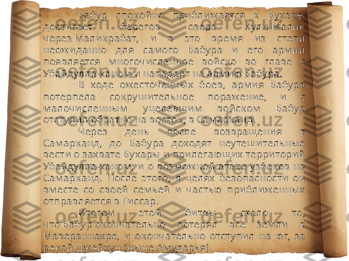 Бабу р  спок ой но  при бли ж ается  к   Бу харе, 
дости гает  берегов  озера  К ули -Мали к  
через Мали к рабат,  и   в  это  врем я  и з  степи  
неож и данно  д ля  сам ого  Бабу ра  и   его  арм и и  
появляется  м ногочи сленное  вой ск о  во  главе  с 
Убай дулла-ханом  и  нападает на арм и ю  Бабу ра. 
В  ходе  ож есточенны х   боев,  арм и я  Бабу ра 
потерпела  сок ру ш и тельное  пораж ени е,  и   с 
м алочи сленны м   у целевш и м   вой ск ом   Бабу р 
отсту пи л обратно на восток , в Сам арк анд .
Через  день  после  возвращ ени я  в 
Сам арк анд,  до  Бабу ра  доходят  неу теш и тельны е 
вести  о зах вате Бу хары  и  при легающ и х  терри тори й  
Убай дулла-ханом ,  и   о  возм ож ной   атак е  у збек ов  на 
Сам арк анд.  После  этого,  в  целях   безопасности   он 
вм есте  со  своей   сем ьей   и   частью  при бли ж енны х  
отправляется в Ги ссар.
Итогом   этой   би твы   стало  то, 
что Бабу р ок ончательно  потерял  все  зем ли   в 
Мавераннах ре,  и   ок ончательно  отсту пи л  на  юг,  за 
рек ой  Дж ей х у н (ны не А м ударья). 