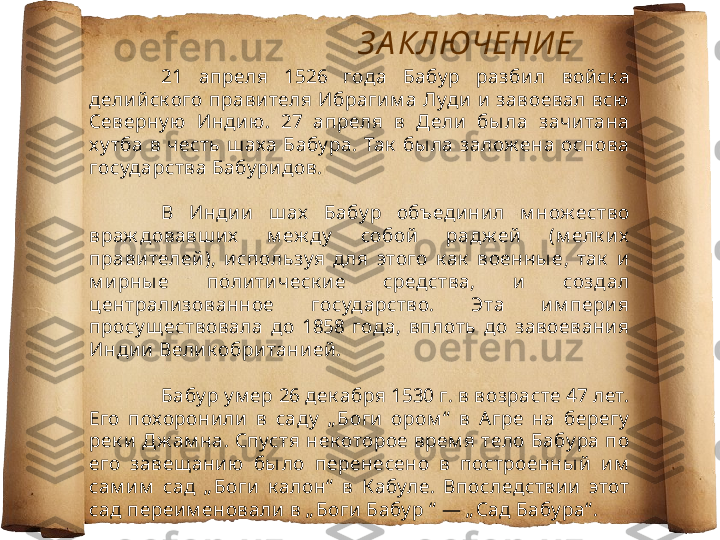 З А КЛЮЧЕНИ Е
21  апреля  1526  года  Бабу р  разби л  войск а 
делий ск ого  правителя  Ибрагим а  Луди  и   завоевал  всю 
Северну ю  Индию.  27  апреля  в  Дели  бы ла  зачитана 
х у тба  в  честь  ш аха  Бабу ра.  Так   бы ла  залож ена  основа 
государства Бабу ридов.
В  Индии   ш ах   Бабу р  объединил  м нож ество 
враж довавш их   м еж ду   собой  радж ей   (м елк их  
правителей ),  и спользуя  д ля  этого  к ак   военны е,  так   и 
м ирны е  политическ и е  средства,  и   создал 
централизованное  государство.  Эта  и м перия 
просу щ ествовала  до  1858  года,  вплоть  до  завоевани я 
Индии Вели к обританией .
Бабу р у м ер 26 дек абря 1530 г. в возрасте 47 лет. 
Его  похоронили  в  саду   „ Боги  ором “   в  Агре  на  берегу  
рек и  Дж ам на. Спустя нек оторое врем я тело Бабу ра по 
его  завещ ани ю  бы ло  перенесено  в  построенны й  им  
сам и м   сад  „ Боги   к алон“   в  К абуле.  Впоследствии  этот 
сад переим еновали в „ Боги Бабу р “  — „ Сад Бабу ра“ . 