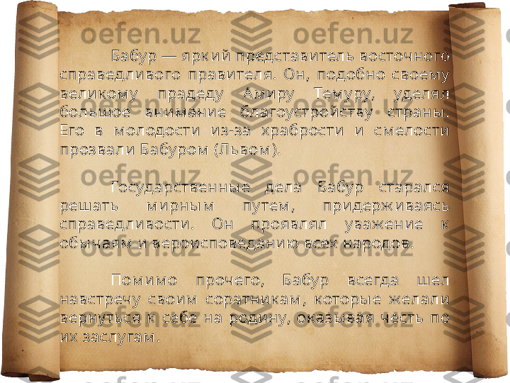 Бабу р — ярк и й представи тель восточ ного 
справед ли вого  правителя.  Он,  подобно  своем у  
вели к ом у   прадеду   Ам и ру   Тем у ру,  уделял 
больш ое  вним ание  благоустрой ству   страны . 
Его  в  м олодости   и з-за  х рабрости   и   см елости 
прозвали Бабу ром  (Львом ).
Государственны е  дела  Бабу р  старался 
реш ать  м ирны м   пу тем ,  при держ иваясь 
справед ли вости .  Он  проявлял  у важ ени е  к  
обы чаям  и  вероисповеданию всех  народов.
Пом и м о  проч его,  Бабу р  всегда  ш ел 
навстречу   свои м   соратни к ам ,  к оторы е  ж елали 
верну ться  к   себе  на  роди ну,  ок азы вая  честь  по 
и х  заслу гам . 