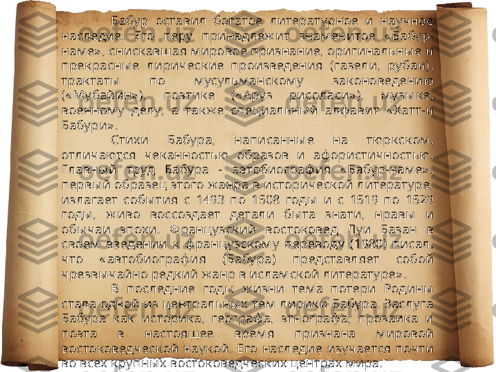 Бабу р  оставил  богатое  ли терату рное  и  нау ч ное 
наследие.  Его  перу   при над леж ит  знам енитое  « Бабу р-
нам е» , сниск авш ая м и ровое признание, ори гинальны е и  
прек расны е  лири ческ ие  произведения  (газели ,  ру баи), 
трак таты   по  м усульм анск ом у   зак оноведению  
(« Му бай ин» ),  поэти к е  (« А ру з  рисоласи» ),  м у зы к е, 
военном у   делу,  а  так ж е  специальны й  алф авит  « Х атт-и 
Бабу ри» . 
Стих и  Бабу ра,  написанны е  на  тю рк ск ом , 
отличаются  чек анностью   образов  и  аф ористич ностью . 
Главны й   труд  Бабу ра  -  автобиограф ия  « Бабу р-нам е» , 
первы й  образец этого ж анра в историческ ой литерату ре, 
излагает  собы тия  с  1493  по  1508  годы   и   с  1519  по  1529 
годы ,  ж иво  воссоздает  детали  бы та  знати,  нравы   и  
обы чаи  эпох и.  Ф ранцу зск ий  восток овед  Лу и   Базан  в 
своем   введении  к   ф ранцу зск ом у   переводу   (1980)  пи сал, 
что  « автобиограф ия  (Бабу ра)  представляет  собой  
чрезвы чайно редк ий ж анр в ислам ск ой литерату ре» . 
В  последние  годы   ж изни  тем а  потери   Родины  
стала  одной  из центральны х   тем  лирик и  Бабу ра. Заслу га 
Бабу ра  к ак   и сторик а,  географ а,  этнограф а,  прозаи к а  и  
поэта  в  настоящ ее  врем я  признана  м ировой  
восток оведческ ой  нау к ой.  Его  наследи е  и зу чается  почти  
во всех  к ру пны х  восток оведческ их  центрах  м и ра. 