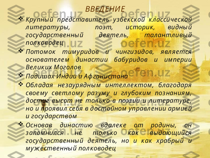 ВВЕД ЕНИ Е

Крупны й  пре дставите л ь  уз бе к ск ой  к л ассиче ск ой 
л ите ратуры ,    поэт,  историк ,  видны й 
государстве нны й  де яте л ь,  тал антл ивы й 
пол к оводе ц

Потом ок   тим уридов  и  чингиз идов,  явл яе тся  
основате л е м   династии  бабуридов  и  им пе рии 
Ве л ик их Могол ов

Падишах И ндии и А ф ганистана

Обл адая   не з аурядны м   инте л л е к том ,  бл агодаря  
свое м у  све тл ом у  раз ум у  и  гл убок им   поз наниям , 
достиг  вы сот  не   тол ьк о  в  поэз ии  и  л ите ратуре , 
но и проя вил  се бя в достойном  управл е нии арм ие й 
и государством

Основав  династию  вдал е к е   от  родины ,  он 
з апом нил ся  не   тол ьк о  к ак   вы дающийся  
государстве нны й  де яте л ь,  но  и  к ак   храбры й  и 
м уж е стве нны й пол к оводе ц   