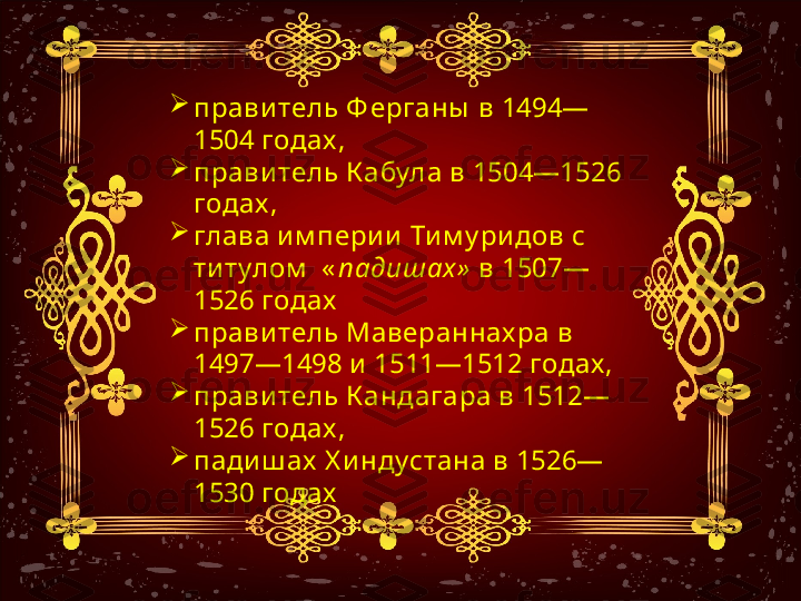 
прави тель Ф ерганы  в 1494—
1504 годах , 

прави тель К абула в 1504—1526 
годах , 

глава и м пери и  Ти м у ри дов с 
ти тулом   « падишах»  в 1507—
1526 годах  

прави тель Мавераннах ра в 
1497—1498 и  1511—1512 годах , 

прави тель К андагара в 1512—
1526 годах , 

пади ш ах  Х и ндустана в 1526—
1530 годах 