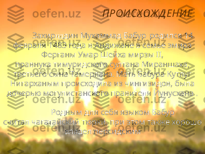 ПРОИ СХ ОЖ Д ЕНИ Е
Захир ид дин Мухаммад Бабур  
  родился 14 
февраля 1483 года в Андижане в семье эмира 
Ферганы Умар Шейха мирзы II, 
правнука тимуридского султана Мираншаха, 
третьего сына Тамерлана.  
Мать Бабура Кутлуг 
Нигарханым происходила из чингизидов, была 
дочерью могулистанского правителя Йунусхана .
Родным для себя языком Бабур 
считал чагатайский тюрки́, при этом также хорошо 
владел персидским 