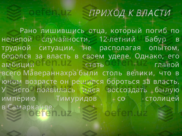 ПРИ Х ОД  К ВЛА СТИ
Рано  лиш и вш ись  отца,  к оторы й   погиб  по 
нелепой  слу чай ности ,  12-летни й  Бабу р  в 
трудной  ситуации ,  не  располагая  опы том , 
боролся  за  власть  в  своем   уделе.  Однак о,  его 
ам бици и  стать  главой 
всего Мавераннах ра бы ли   столь  вели к и ,  что  в 
юном   возрасте  он  реш ился  бороться  за  власть. 
У  него  появилась  идея  воссоздать  бы лу ю 
им перию  Тим у ридов  со  столицей 
в Сам арк анде. 