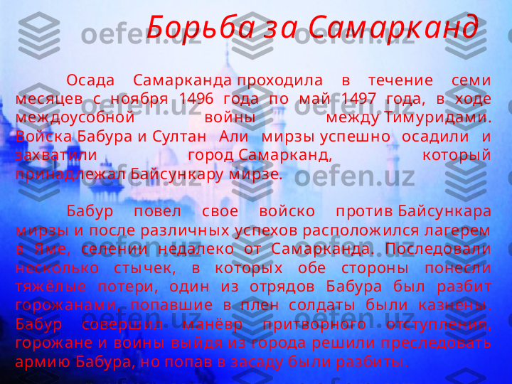 Борьба з а Сам арк анд
Осада  Сам арк анда проходила  в  течение  сем и  
м есяцев  с  ноября  1496  года  по  м ай   1497  года,  в  ходе 
м еж доусобной   вой ны   м еж ду  Ти м у ри дам и. 
Войск а Бабу ра и Султан  Али  м и рзы  успеш но  осадили   и  
зах ватили   город Сам арк анд,  к оторы й  
принад леж ал Байсу нк ару  м и рзе.
Бабу р  повел  свое  вой ск о  против Байсу нк ара 
м и рзы  и  после разли чны х  успехов располож и лся лагерем  
в  Ям е,  селении   недалек о  от  Сам арк анда.  Последовали  
неск ольк о  сты чек ,  в  к оторы х   обе  стороны   понесли  
тяж ёлы е  потери ,  оди н  и з  отрядов  Бабу ра  бы л  разбит 
горож анам и,  попавш и е  в  плен  солдаты   бы ли  к азнены . 
Бабу р  соверш и л  м анёвр  при творного  отсту пления, 
горож ане и  вои ны  вы й дя и з города реш или  преследовать 
арм и ю Бабу ра, но попав в засаду  бы ли  разбиты . 