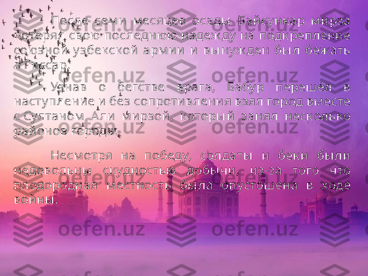 После  сем и   м есяцев  осады   Бай су нк ар  м ирза 
потерял свою последнюю надеж ду  на подк реплени е 
союзной   у збек ск ой  арм и и   и   вы ну ж ден  бы л  беж ать 
в Ги ссар. 
Узнав  о  бегстве  врага,  Бабу р  переш ёл  в 
насту плени е и  без сопроти влени я взял город вм есте 
с Султаном   А ли   м ирзой ,  к оторы й   занял  неск ольк о 
рай онов города.
Несм отря  на  победу,  солдаты   и  бек и   бы ли  
недовольны   ск удностью  добы чи ,  и з-за  того  что 
плодородная  м естность  бы ла  опустош ена  в  ходе 
войны . 