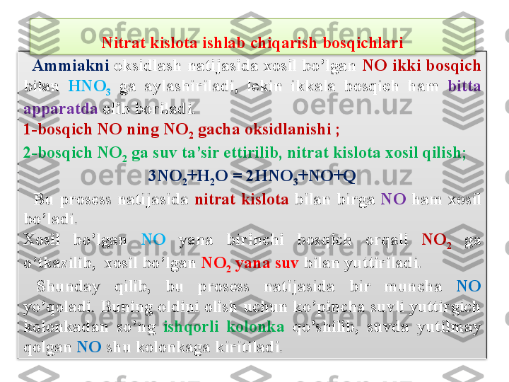     Ammiakni  oksidlash natijasida xosil bo’lgan  NO ikki bosqich  
bilan  HNO
3   ga  aylashiriladi,  l е kin  ikkala  bosqich  ham  bitta 
apparatda  olib boriladi.
1-bosqich NO ning NO
2  gacha oksidlanishi ;  
2-bosqich NO
2  ga suv ta’sir ettirilib, nitrat kislota xosil qilish;
3NO
2 +H
2 O = 2HNO
3 +NO+Q
    Bu  pros е ss  natijasida  nitrat  kislota   bilan  birga  NO  ham  xosil 
bo’ladi.
Xosil  bo’lgan  NO  yana  birinchi  bosqich  orqali  NO
2   ga 
o’tkazilib,  xosil bo’lgan  NO
2  yana suv  bilan yuttiriladi.
  Shunday  qilib,  bu  pros е ss  natijasida  bir  muncha  NO 
yo’qoladi. Buning oldini olish uchun ko’pincha suvli yuttirgich 
kolonkadan  so’ng  ishqorli  kolonka   qo’shilib,  suvda  yutilmay 
qolgan  NO  shu kolonkaga kiritiladi.Nitrat kislota ishlab chiqarish bosqichlari   