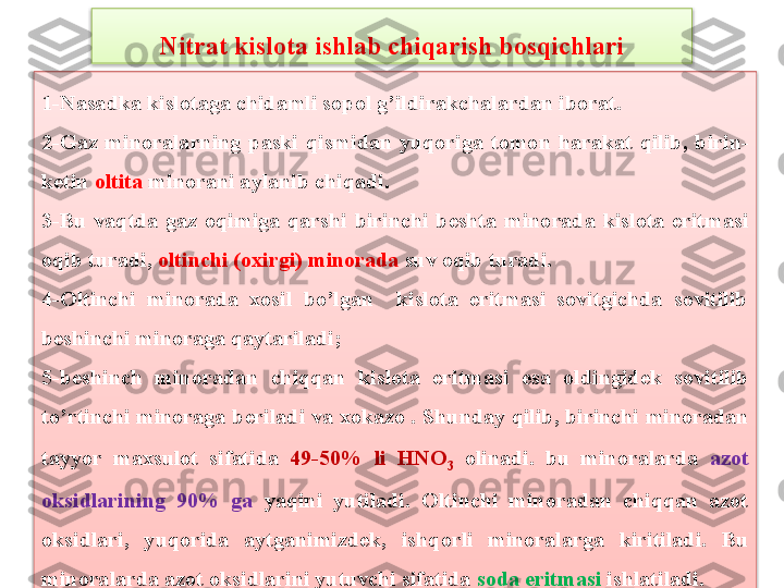 1-N a s a dk a  kislot a g a  chid a mli sopol g’ildir a kch a l a rd a n i b or a t . 
2- G a z  minor a l a rning  p a ski  qismid a n   yuq orig a  tomon  har a k a t  qili b,  b irin -
k е tin  oltit a  minor a ni  a yl a ni b  chiq a di . 
3-Bu  vaqtda  gaz  oqimiga  qarshi  birinchi  b е shta  minorada  kislota  eritmasi 
oqib turadi,  oltinchi (oxirgi) minorada  suv oqib turadi. 
4-Oltinchi  minorada  xosil  bo’lgan    kislota  eritmasi  sovitgichda  sovitilib 
b е shinchi minoraga qaytariladi; 
5-b е shinch  minoradan  chiqqan  kislota  eritmasi  esa  oldingid е k  sovitilib 
to’rtinchi minoraga b е riladi va xokazo .  Shund a y qili b, bi rinchi minor a d a n 
t a y yo r  m a xsulot  sif a tid a   49-50%  li  HNO
3   olin a di .  bu  minoralarda  azot 
oksidlarining  90%  ga   yaqini  yutiladi.  Oltinchi  minoradan  chiqqan  azot 
oksidlari,  yuqorida  aytganimizd е k,  ishqorli  minoralarga  kiritiladi.  Bu 
minoralarda azot oksidlarini yutuvchi sifatida  soda eritmasi  ishlatiladi.Nitrat kislota ishlab chiqarish bosqichlari   