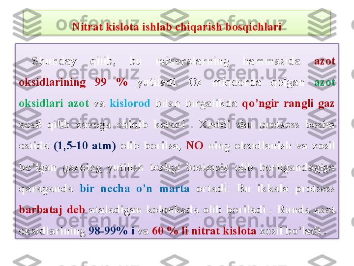   Shunday  qilib,  bu  minoralarning  hammasida  azot 
oksidlarining  99  %  yutiladi.  Oz  miqdorda  qolgan  azot 
oksidlari  azot   va  kislorod   bilan  birgalikda  qo’ngir  rangli  gaz  
xosil  qilib  xavoga  chiqib  k е tadi  .  Xuddi  shu  prots е ss  bosim 
ostida  (1,5-10  atm)  olib  borilsa,  NO  ning  oksidlanish  va  xosil 
bo’lgan  gazning  yutilish  t е zligi  bosimsiz  olib  borilgandagiga 
qaraganda   bir  n е cha  o’n  marta  ortadi.  Bu  ikkala  prots е ss 
barbataj  d е b   ataladigan  kolonkada  olib  boriladi  .  B und a  a zot 
oksidl a rining  98-99%  i  v a  60 %  li nitr a t kislot a  xosil  bo’la di  .Nitrat kislota ishlab chiqarish bosqichlari   