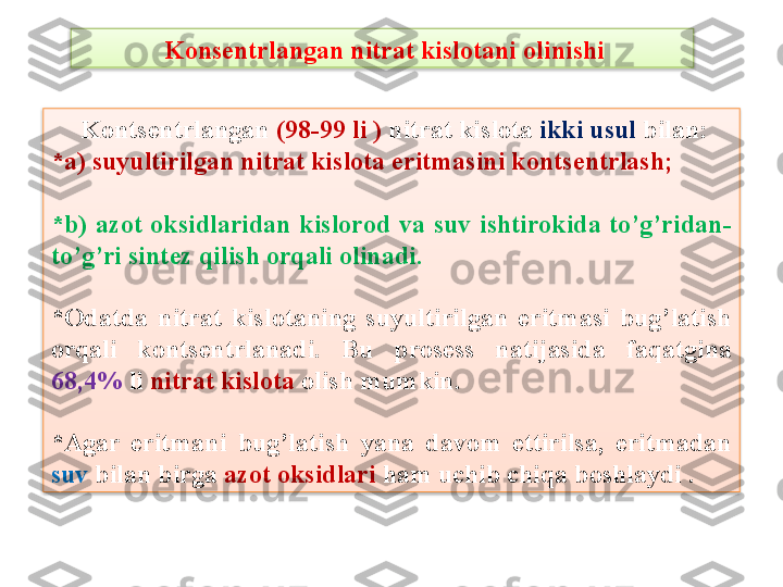   Kons е ntrlangan nitrat kislotani olinishi
  Konts е ntrlangan  (98-99 li )  nitrat kislota  ikki usul  bilan:
*a) suyultirilgan nitrat kislota eritmasini konts е ntrlash;  
*b)  azot  oksidlaridan  kislorod  va  suv  ishtirokida  to’g’ridan-
to’g’ri sint е z qilish orqali olinadi.  
*Odatda  nitrat  kislotaning  suyultirilgan  eritmasi  bug’latish 
orqali  konts е ntrlanadi.  Bu  pros е ss  natijasida  faqatgina 
68,4%  li  nitrat kislota  olish mumkin. 
*Agar  eritmani  bug’latish  yana  davom  ettirilsa,  eritmadan 
suv  bilan birga  azot oksidlari  ham uchib chiqa boshlaydi .   