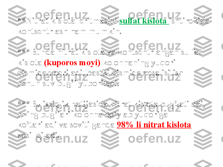 **Nitrat kislota  eritmasini  sulfat kislota  ishtirokida 
konts е ntrlash ham mumkin. 
***Bunda nitrat kislota va konts е ntrlangan sulfat 
kislota  (kuporos moyi)  kolonnaning yuqori 
qismidan b е riladi, pastki qismidan esa isitish  
uchun suv bug’i yuboriladi. 
***Bu issiqlik natijasida nitrat kislota bug’latiladi, 
uning bug’lari kolonna bo’ylab yuqoriga 
ko’tariladi va sovitilganda   98% li nitrat kislota 
xosil qiladi. 