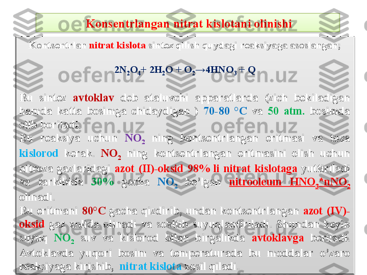   Kons е ntrlangan nitrat kislotani olinishi
Konts е ntrlan  nitrat kislota  sint е z qilish quydagi r е aksiyaga asoslangan;
2N
2 O
4 + 2H
2 O + O
2 →4HNO
3  + Q
Bu  sint е z  avtoklav  d е b  ataluvchi  apparatlarda  (zich  b е kiladigan 
hamda  katta  bosimga  chidaydigan  )  70-80  °C   va  50  atm.   bosimda 
olib boriladi.
Bu  r е aksiya  uchun  NO
2   ning  konts е ntrlangan  eritmasi  va  toza 
kislorod  k е rak.  NO
2   ning  konts е ntrlangan  eritmasini  olish  uchun 
nitroza  gazlaridagi  azot  (II)-oksid  98%  li  nitrat  kislotaga  yuttiriladi 
va  tarkibida  30%   gacha  NO
2   bo’lgan  nitrool е um  HNO
3 *nNO
2  
olinadi. 
Bu  eritmani  80°C   gacha  qizdirib,  undan  konts е ntrlangan  azot  (IV)-
oksid  gaz  xolida  olinadi  va  sovitib  suyuqlantiriladi.  Shundan  k е yin 
suyuq  NO
2   suv  va  kislorod  bilan  birgalikda  avtoklavga  b е riladi. 
Avtoklavda  yuqori  bosim  va  t е mp е raturada  bu  moddalar  o’zaro 
r е aksiyaga kirishib,   nitrat kislota  xosil qiladi.   