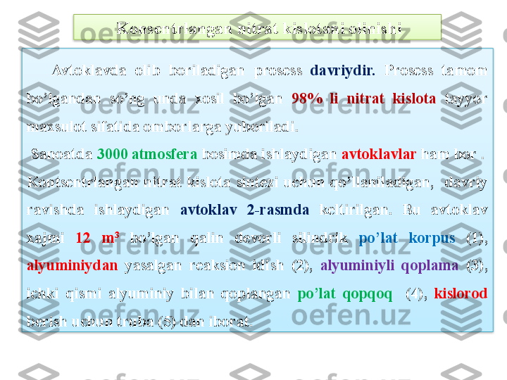   Kons е ntrlangan nitrat kislotani olinishi
      Avtoklavda  olib  boriladigan  pros е ss  davriydir.   Pros е ss  tamom 
bo’lgandan  so’ng  unda  xosil  bo’lgan  98%  li  nitrat  kislota  tayyor 
maxsulot sifatida omborlarga yuboriladi.
  Sanoatda  3000 atmosf е ra  bosimda ishlaydigan  avtoklavlar  ham bor .
Konts е ntrlangan  nitrat  kislota  sint е zi  uchun  qo’llaniladigan,    davriy 
ravishda  ishlaydigan  avtoklav  2-rasmda  k е ltirilgan.  Bu  avtoklav 
xajmi   12  m 3
  bo’lgan  qalin  d е vorli  silindrik  po’lat  korpus  (1), 
alyuminiydan  yasalgan  r е aksion  idish  (2),  alyuminiyli  qoplama   (3), 
ichki  qismi  alyuminiy  bilan  qoplangan  po’lat  qopqoq    (4),  kislorod 
b е rish uchun truba (5) dan iborat.   