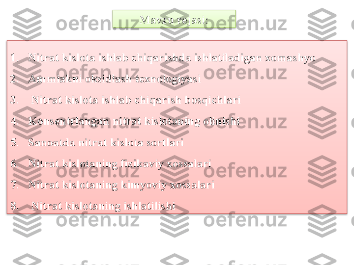 Mavzu rejasi:
1. Nitrat kislota ishlab chiqarishda ishlatiladigan xomashyo 
2. Ammiakni oksidlash t е xnologiyasi
3.    Nitrat kislota ishlab chiqarish bosqichlari
4. Kons е ntrlangan nitrat kislotaning olinishi
5. Sanoatda nitrat kislota sortlari
6. Nitrat kislotaning fizikaviy xossalari
7. Nitrat kislotaning kimyoviy xossalari
8.    Nitrat kislotaning ishlatilishi   