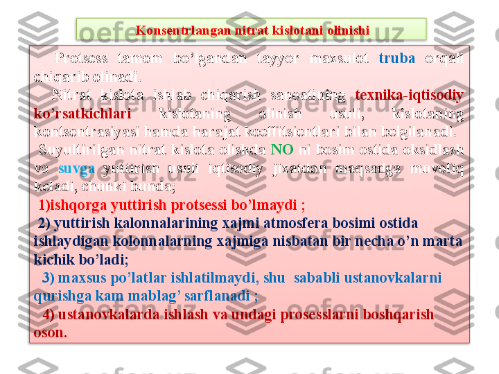   Kons е ntrlangan nitrat kislotani olinishi
    Prots е ss  tamom  bo’lgandan  tayyor  maxsulot  truba   orqali 
chiqarib olinadi.
    Nitrat  kislota  ishlab  chiqarish  sanoatining  t е xnika-iqtisodiy 
ko’rsatkichlari   kislotaning  olinish  usuli,  kislotaning 
konts е ntrasiyasi hamda harajat koeffitsi е ntlari bilan b е lgilanadi.
  Suyultirilgan  nitrat  kislota  olishda  NO  ni  bosim  ostida  oksidlash 
va  suvga  yuttirish  usuli  iqtisodiy  jixatdan  maqsadga  muvofiq 
k е ladi, chunki bunda;
  1)ishqorga yuttirish prots е ssi bo’lmaydi ;
  2) yuttirish kalonnalarining xajmi atmosf е ra bosimi ostida 
ishlaydigan kolonnalarning xajmiga nisbatan bir n е cha o’n marta 
kichik bo’ladi;
   3) maxsus po’latlar ishlatilmaydi, shu  sababli ustanovkalarni 
qurishga kam mablag’ sarflanadi ;
   4) ustanovkalarda ishlash va undagi pros е sslarni boshqarish 
oson.   