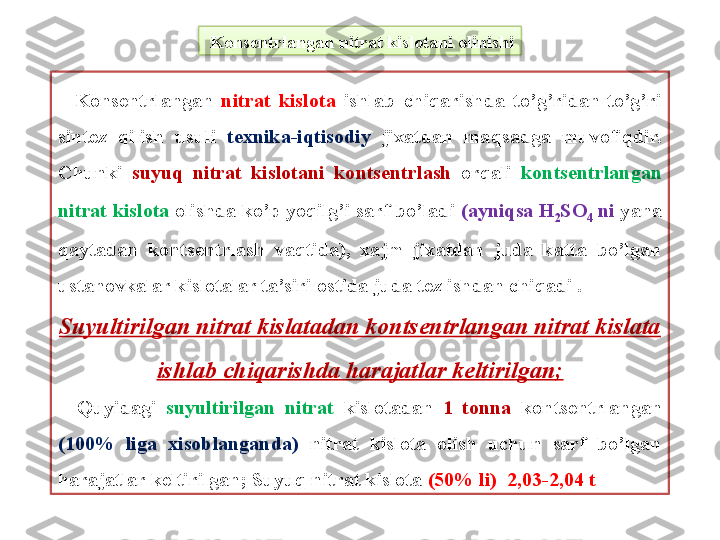   Kons е ntrlangan nitrat kislotani olinishi
    Kons е ntrlangan  nitrat  kislota   ishlab  chiqarishda  to’g’ridan-to’g’ri 
sint е z  qilish  usuli  t е xnika-iqtisodiy   jixatdan  maqsadga  muvofiqdir. 
Chunki  suyuq  nitrat  kislotani  konts е ntrlash  orqali   konts е ntrlangan 
nitrat kislota  olishda ko’p yoqilg’i sarf bo’ladi  (ayniqsa H
2 SO
4  ni  yana 
qaytadan  konts е ntrlash  vaqtida),  xajm  jixatdan  juda  katta  bo’lgan 
ustanovkalar kislotalar ta’siri ostida juda t е z ishdan chiqadi .
Suyultirilgan nitrat kislatadan kontsentrlangan nitrat kislata 
ishlab chiqarishda harajatlar keltirilgan;
    Quyidagi   suyultirilgan  nitrat   kislotadan  1  tonna   konts е ntrlangan 
(100%  liga  xisoblanganda)  nitrat  kislota  olish  uchun  sarf  bo’lgan 
harajatlar k е ltirilgan; Suyuq nitrat kislota  (50% li)  2,03-2,04 t  