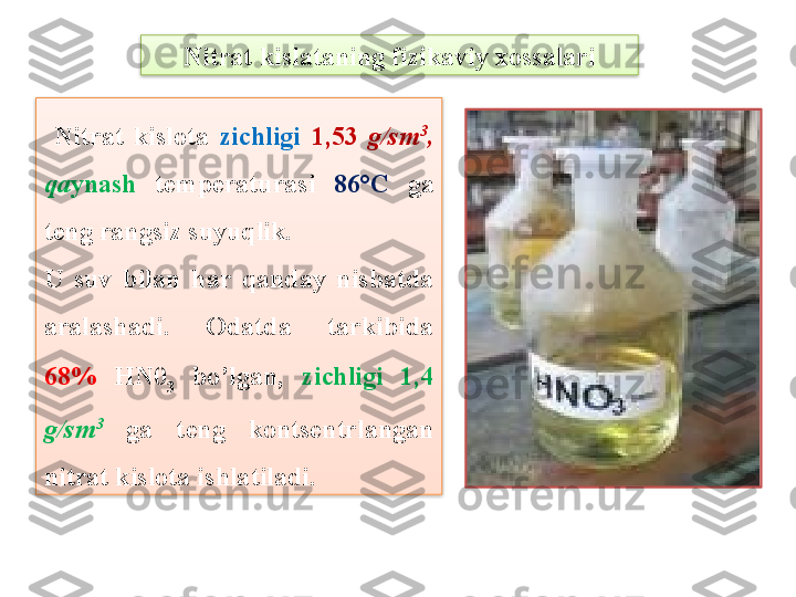 Nitrat kislataning fizikaviy xossalari
  Nitrat  kislota  zichligi  1,53  g/sm 3
,  
qa ynash   tеmpеraturasi  86°C   ga 
tеng rangsiz suyuqlik.
U  suv  bilan  har  qanday  nisbatda 
aralashadi.  Odatda  tarkibida 
68%   HN 0
3   bo’lgan,  zichligi  1,4 
g/sm 3
  ga  t е ng  konts е ntrlangan 
nitrat kislota ishlatiladi.    