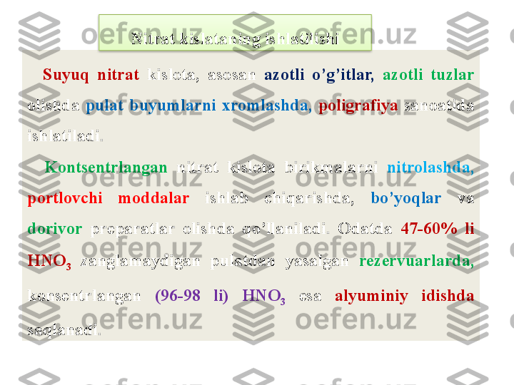     Suyuq  nitrat  kislota,  asosan   azotli  o’g’itlar,   azotli  tuzlar 
olishda  pulat  buyumlarni  xromlashda,   poligrafiya  sanoatida 
ishlatiladi.
    Konts е ntrlangan  nitrat  kislota  birikmalarni  nitrolashda,  
portlovchi  moddalar   ishlab  chiqarishda,  bo’yoqlar   va 
dorivor   pr е paratlar  olishda  qo’llaniladi.  Odatda  47-60%  li 
HNO
3   zanglamaydigan  pulatdan  yasalgan  r е z е rvuarlarda,  
kons е ntrlangan  (96-98  li)  HNO
3   esa  alyuminiy  idishda 
saqlanadi. Nitrat kislataning ishlatilishi  