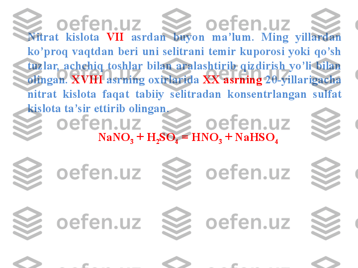 Nitrat  kislota  VII  asrdan  buyon  ma’lum.  Ming  yillardan 
ko’proq  vaqtdan  beri  uni  selitrani  temir  kuporosi  yoki  qo’sh 
tuzlar,  achchiq  toshlar  bilan  aralashtirib  qizdirish  yo’li  bilan 
olingan.  XVIII  asrning oxirlarida  XX asrning  20-yillarigacha 
nitrat  kislota  faqat  tabiiy  selitradan  konsentrlangan  sulfat 
kislota ta’sir ettirib olingan.
     NaNO
3  + H
2 SO
4  = HNO
3  + NaHSO
4   
            
          