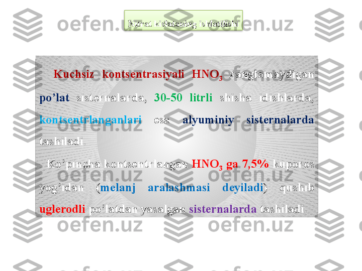 Nitrat kislataning ishlatilishi
    Kuchsiz  konts е ntrasiyali  HNO
3   zanglamaydigan 
po’lat  sist е rnalarda,  30-50  litrli  shisha  idishlarda, 
konts е ntrlanganlari   esa  alyuminiy  sist е rnalarda 
tashiladi.
   Ko’pincha konts е ntrlangan  HNO
3  ga 7,5%  kuporos 
yog’idan  ( m е lanj  aralashmasi  d е yiladi )  qushib 
ugl е rodli  po’latdan yasalgan  sist е rnalarda  tashiladi.  