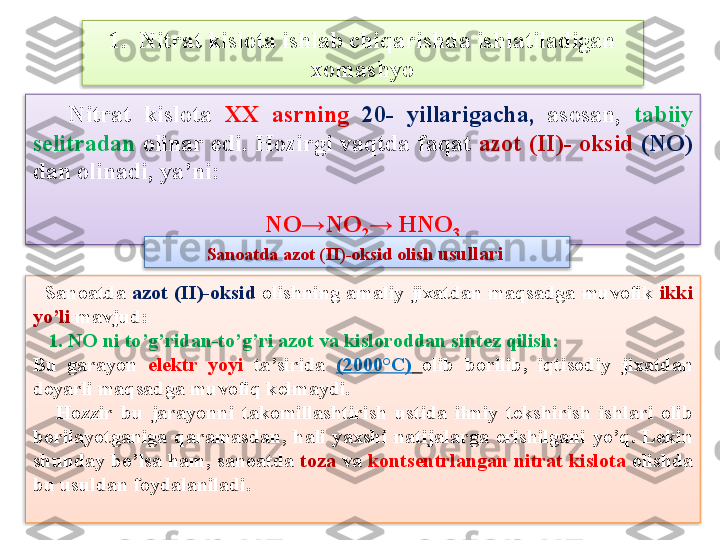 1.  Nitrat kislota ishlab chiqarishda ishlatiladigan 
xomashyo
      Nitrat  kislota  XX   asrning   20-  yillarigacha,   asosan,  tabiiy 
s е litradan   olinar  edi.  Hozirgi  vaqtda  faqat  azot  ( II )-  oksid   ( NO)  
dan olinadi, ya’ni:
NO → N O
2 →  HNO
3
    Sanoatda  azot  ( II )-oksid   olishning  amaliy  jixatdan  maqsadga  muvofik  ikki 
yo’li  mavjud:
    1.  NO  ni to’g’ridan-to’g’ri azot va kisloroddan sint е z qilish:
Bu  garayon  el е ktr  yoyi   ta’sirida  (2000°C)   olib  borilib,  iqtisodiy  jixatdan 
d е yarli maqsadga muvofiq k е lmaydi.
      Hozzir  bu  jarayonni  takomillashtirish  ustida  ilmiy  t е kshirish  ishlari  olib 
borilayotganiga  qaramasdan,  hali  yaxshi  natijalarga  erishilgani  yo’q.  L е kin 
shunday bo’lsa ham, sanoatda  toza  va  konts е ntrlangan nitrat kislota  olishda 
bu usuldan foydalaniladi. Sanoatda azot ( II )-oksid olish  usullari       