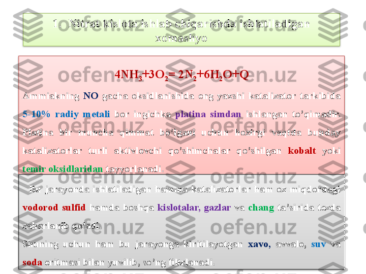 4 NH
3 +3O
2 = 2 N
2 +6 H
2 O + Q
Ammiakning  NO   g a ch a   oksidlanishida  eng  yaxshi  katalizator  tarkibida 
5-10%  radiy  m е tali   bor  ingichka  platina  simdan  ishlangan  to’qimadir. 
Platina  bir  muncha  qimmat  bo’lgani  uchun  hozirgi  vaqtda  bunday 
katalizatorlar  turli  aktivlovchi  qo’shimchalar  qo’shilgan  kobalt   yoki 
t е mir oksidlaridan  tayyorlanadi.1.  Nitrat kislota ishlab chiqarishda ishlatiladigan 
xomashyo
    Bu  j arayonda  ishlatiladigan  hamma  katalizatorlar  ham  oz  miqdordagi 
vodorod  sulfid   hamda  boshqa  kislotalar,  gazlar  va  chang  ta ’ sirida  t е zda 
zaharlanib qoladi.
Shuning  uchun  ham  bu  jarayonga  kiritilayotgan  xavo,   avvalo,  suv  va 
soda  eritmasi bilan yuvilib, so’ng filtrlanadi.     