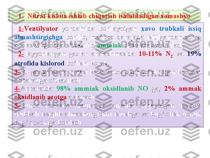   1- V е ntilyator  y ordamida  b е rilayotgan   xavo  trubkali  issiq 
almashtirgichga   b е rilib,  ma’lum  darajada  isitilgandan  so’ng 
aralashtirgichga o’tkazilib,  ammiak  bilan aralashtiriladi.
  2- Tayyorlangan  gazlar  aralashmasida  10-11%  N
2   va  19% 
atrofida kislorod  bo’lishi k е rak. 
3- Bu  gazlar aralashmasi katalizator bilan to’ldirilgan kontakt 
apparatiga o’tkaziladi. 
4- Apparatda   98%  ammiak  oksidlanib  NO   ga,  2%  ammak 
oksidlanib azotga  aylanadi. 
5- Bunda  rеaksiya  natijasida  ajralib  chiqayotgan  issiqlik 
trubkali  issiqlik  almashtirgichni  isitishga  va  bug’  olish  uchun 
bug’ qozoniga b е riladi.1.  Nitrat kislota ishlab chiqarish ishlatiladigan xomashyo   