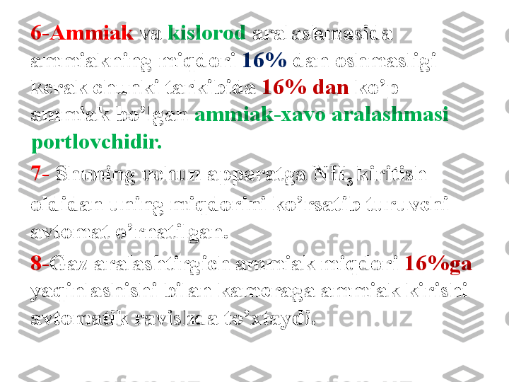 6-Ammiak  va  kislorod  aralashmasida 
ammiakning miqdori  16%  dan oshmasligi 
k е rak chunki tarkibida  16% dan  ko’p 
ammiak bo’lgan  ammiak-xavo aralashmasi 
portlovchidir. 
7-   Shuning uchun apparatga  NH
3  kiritish 
oldidan uning miqdorini ko’rsatib turuvchi 
avtomat o’rnatilgan. 
8- Gaz aralashtirgich ammiak miqdori  16%ga  
yaqinlashishi bilan kam е raga ammiak kirishi 
avtomatik ravishda to’xtaydi. 