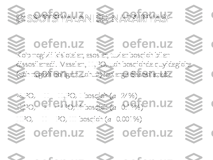 DISSOTSIYALANISH NAZARIYASI
K o' p negizli kislotalar, asoslar, tuzlar bosqich bilan 
dissosilanadi. Masalan, H
3 PO
4  uch bosqichda quyidagicha 
(uch negizli bo’lgani uchun) ionlarga dissosilanadi:
 
H
3 PO
4  = H +
+ H
2 PO
4  I-bosqich ( a= 24%)
H
2 PO
4  = H +
+ HPO
4  II-bosqich ( a= 0.11%)
HPO
4  = H +
+ PO
4  III-bosqich ( a= 0.001%)
  