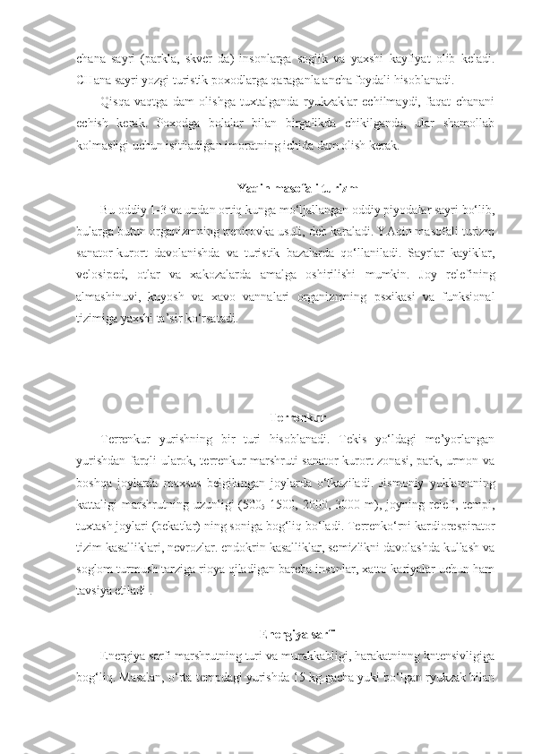 chana   sayri   (parkla,   skver   da)   insonlarga   soglik   va   yaxshi   kayfiyat   olib   keladi.
CHana sayri yozgi turistik poxodlarga qaraganla ancha foydali hisoblanadi.
Qisqa   vaqtga   dam   olishga   tuxtalganda   ryukzaklar   echilmaydi,   faqat   chanani
echish   kerak.   Poxodga   bolalar   bilan   birgalikda   chikilganda,   ular   shamollab
kolmasligi uchun isitiladigan imoratning ichida dam olish kerak.
Yaqin masofali turizm
Bu oddiy 1-3 va undan ortiq kunga mo‘ljallangan oddiy piyodalar sayri bo‘lib,
bularga butun organizmning trenirovka usuli, deb karaladi. YAqin masofali turizm
sanator-kurort   davolanishda   va   turistik   bazalarda   qo‘llaniladi.   Sayrlar   kayiklar,
velosiped,   otlar   va   xakozalarda   amalga   oshirilishi   mumkin.   Joy   relefining
almashinuvi,   kuyosh   va   xavo   vannalari   organizmning   psxikasi   va   funksional
tizimiga yaxshi ta’sir ko‘rsatadi.
Terrenkur
Terrenkur   yurishning   bir   turi   hisoblanadi.   Tekis   yo‘ldagi   me’yorlangan
yurishdan farqli ularok, terrenkur marshruti sanator-kurort zonasi, park, urmon va
boshqa   joylarda   maxsus   belgilangan   joylarda   o‘tkaziladi.   Jismoniy   yuklamaning
kattaligi   marshrutning  uzunligi  (500
5   1500,  2000,  3000  m),  joyning  relefi,  tempi,
tuxtash joylari (bekatlar) ning soniga bog‘liq bo‘ladi. Terrenko‘rni kardiorespirator
tizim kasalliklari, nevrozlar. endokrin kasalliklar, semizlikni davolashda kullash va
soglom turmush tarziga rioya qiladigan barcha insonlar, xatto kariyalar uchun ham
tavsiya etiladi .
Energiya sarfi
Energiya sarfi marshrutning turi va murakkabligi, harakatninng kntensivligiga
bog‘liq. Masalan, o‘rta tempdagi yurishda 15 kg.gacha yuki bo‘lgan ryukzak bilan 