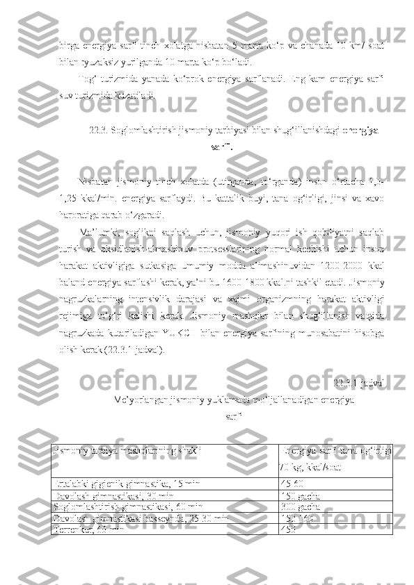 birga   energiya   sarfi   tinch   xolatga   nisbatan   5   marta   ko‘p   va   chanada   10   km/   soat
bilan ryuzaksiz yurilganda 10 marta ko‘p bo‘ladi.
Tog‘   turizmida   yanada   ko‘prok   energiya   sarflanadi.   Eng   kam   energiya   sarfi
suv turizmida kuzatiladi.
2 2 .3. Soglomlashtirish jismoniy tarbiyasi bilan shug‘illanishdagi  energiya
sarfi.
Nisbatan   jismoniy   tinch   xolatda   (utirganda,   to‘rganda)   inson   o‘rtacha   1,0-
1,25   kkal/min.   energiya   sarflaydi.   Bu   kattalik   buyi,   tana   og‘irligi,   jinsi   va   xavo
haroratiga qarab o‘zgaradi.
Ma’lumki,   soglikni   saqlash   uchun,   jismoniy   yuqori   ish   qobiliyatni   saqlab
turish   va   oksidlanish-almashinuv   protsesslarining   normal   kechishi   uchun   inson
harakat   aktivligiga   sutkasiga   umumiy   modda   alimashinuvidan   1200-2000   kkal
baland energiya sarflashi kerak, ya’ni bu 1600-1800 kkal.ni tashkil etadi.  Jismoniy
nagruzkalarning   intensivlik   darajasi   va   xajmi   organizmning   harakat   aktivligi
rejimiga   to‘g‘ri   kelishi   kerak.   Jismoniy   mashqlar   bilan   shug‘illanish   vaqtida
nagruzkada  kutariladigan  YUKCH  bilan  energiya  sarfining munosabatini  hisobga
olish kerak (22.3.1-jadval).
22.3.1-jadval
Me’yorlangan jismoniy  yuklamada  mo‘ljallanadigan energiya
sarfi
Jismoniy tarbiya mashqlarining shakli Energiya   sarfi   tana   og‘irligi
70 kg, kkal/soat
Ertalabki gigienik gimnastika, 15 min 45-60
Davolash gimnastikasi, 30 min 150 gacha
Soglomlashtirish gimnastikasi, 60 min 300 gacha
Davolash gimnastikasi basseynda, 25-30 min 150-160
Terrenkur, 60 min 450 