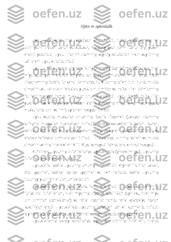 Uyqu va uyqusizlik
Uyqu-   vaqti-vaqti   bilan   keladigan   xolat   bo‘lib,   bunda   organizmning   ish
qobiliyatini   tiklash   uchun   va   xususan,   markaziy   asab   tizimi   uchun   eng   yaxshi
sharoit   yaratiladi.   Uyqu   -   har   bir   odamning   xayotiy   zaruratidir:   inson   xayotining
uch qismi Uyqu xolatida o‘tadi.
Uyqu, I.P.Pavlovning oliy nerv faoliyati to‘g‘risidagi ta’limotiga asosan, bosh
miya   katta   yarim   sharlari   bo‘yicha   tar   kalgan   tormozlanishni   uz   ichiga   oladi.
Organizmning barcha funksinal tizimlariga bu xolatning ta’siri bor. Bunda modda
almashinuvi,   oshqozon-ichaklar,   yurak-qon   tomirlar   va   nafas   olish   tizimlarining
faoliyati   pasayadi   hamda   muskullar   tonusi   sustlashadi.   Uyqu   davrida   nafas   olish
yuzaki, o‘pka vintelyasiyasi nisbatan kichik, yurakning minutlik xajmi kamaygan,
muskullarda qon- va limfa aylanishi iasaygai bo‘ladi.
Uyqu   vaqtida   muskullar   tonusining   fazalik   o‘zgarishi   (uxlagan   odamning
ko‘pgina   muskullari   bushashgan   bo‘ladi),   barcha   sezuvchanlik   turlari-   kurish,
eshitish,   xid   bilish   va   teri   sezuvchanligining   pasayishi   kuzatiladi.   SHartli   va
shartsiz   reflekslar   tormozlangan   bo‘ladi.   To‘qimalarga   qonning   kelishi   va   modda
almashinuvining intensivlishi 8-10 % ga kamayadi hamda tana xororati pasayadi.
Ko‘pincha   Uyquning   bo‘zilishlariga   Uyquchanlik   (gipersomniya),   Uyquning
bo‘zilishi yoki Uyqusizlik kiradi.
Uyqusizlik-   kechki Uyquning umumiy bo‘zilishidir. Kiyinchilik bilan uxlash,
erta   uygonish,   kechasi   tez-tez   uygonish   va   oxir   okibatda   kechki   Uyquning
butunlay yuqolishi shular jumlasidandir.
Uyqusizlik   ko‘pgina   kasalliklarda   hamroxlik   qiladi.   Bularga   asab   tizimining
funksional   bo‘zilishlari,   bosh   miyaning   organik   kasalliklari   (ayniqsa,   bosh   miya
qon   tomirlari   aterosklerozi)   va   ichki   organlar   hamda   ichki   sekretsiya   bezlari
kasalliklari   kiradi.   Uyqusizlikda   Uyquning   bo‘zilishi   uch   xil   kurinishda   bo‘ladi:
kiyinchilik bilan uxlash, yuzaki, notinch va oxir okibatda erta uygonish.
Uyqusizlikning   asosiy   sabablariga   Uyqu   steriotipining   bo‘zilishi,   boshqa 