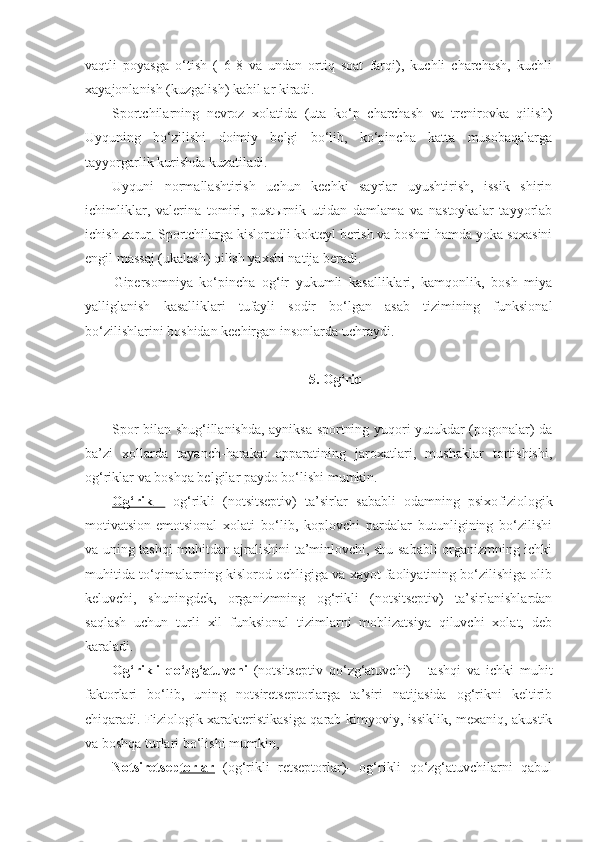 vaqtli   poyasga   o‘tish   (   6-8   va   undan   ortiq   soat   farqi),   kuchli   charchash,   kuchli
xayajonlanish (kuzgalish) kabil ar kiradi.
Sportchilarning   nevroz   xolatida   (uta   ko‘p   charchash   va   trenirovka   qilish)
Uyquning   bo‘zilishi   doimiy   belgi   bo‘lib,   ko‘pincha   katta   musobaqalarga
tayyorgarlik kurishda kuzatiladi.
Uyquni   normallashtirish   uchun   kechki   sayrlar   uyushtirish,   issik   shirin
ichimliklar,   valerina   tomiri,   pustыrnik   utidan   damlama   va   nastoykalar   tayyorlab
ichish zarur.  Sportchilarga kislorodli kokteyl berish va boshni hamda yoka soxasini
engil massaj (ukalash) qilish yaxshi natija beradi.
Gipersomniya   ko‘pincha   og‘ir   yukumli   kasalliklari,   kamqonlik,   bosh   miya
yalliglanish   kasalliklari   tufayli   sodir   bo‘lgan   asab   tizimining   funksional
bo‘zilishlarini boshidan kechirgan insonlarda uchraydi.
5. Og‘riq
Spor bilan shug‘illanishda, ayniksa sportning yuqori yutukdar (pogonalar) da
ba’zi   xollarda   tayanch-harakat   apparatining   jaroxatlari,   mushaklar   tortishishi,
og‘riklar va boshqa belgilar paydo bo‘lishi mumkin.
Og‘rik   -   og‘rikli   (notsitseptiv)   ta’sirlar   sababli   odamning   psixo fiziologik
motivatsion-emotsional   xolati   bo‘lib,   koplovchi   pardalar   butunligining   bo‘zilishi
va uning tashqi muhitdan ajralishini ta’minlovchi, shu sababli organizmning ichki
muhitida to‘qimalarning kislorod ochligiga va xayot faoliyatining bo‘zilishiga olib
keluvchi,   shuningdek,   organizmning   og‘rikli   (notsitseptiv)   ta’sirlanishlardan
saqlash   uchun   turli   xil   funksional   tizimlarni   moblizatsiya   qiluvchi   xolat,   deb
karaladi.
Og‘rikli   qo‘zg‘atuvchi   (notsitseptiv   qo‘zg‘atuvchi)   -   tashqi   va   ichki   muhit
faktorlari   bo‘lib,   uning   notsiretseptorlarga   ta’siri   natijasida   og‘rikni   keltirib
chiqaradi. Fiziologik xarakteristikasiga qarab kimyoviy, issiklik, mexaniq, akustik
va boshqa turlari bo‘lishi mumkin,
Notsiretsep torlar   (og‘rikli   retseptorlar)-   og‘rikli   qo‘zg‘atuvchilarni   qabul 