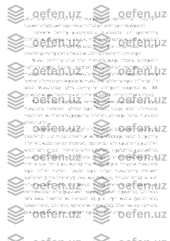 uchun   funksional   tizimlarning   moblizatsiyasidir.   U   organizmning   –     butunligini
buzuvchi qo‘zg‘atuvchilarga nisbatan bo‘ladigan qarshi javob reaksiyasidir.
Intensivniv   jismoniy   yuklamalard щ a   mushaklarda   qon   aylanishining
bo‘zilishi   va   gipoksiyasi   sut   kislotasi,   mochevina,   gistamin   va   boshqa   moddalar
miqdorining keskin oshib ketishiga sabab bo‘ladi. Xosil bo‘lgan laktat mushakllar
qisqarishiga manfiy ta’sir ko‘rsatadi va ularning qisqarishini tormozlaydi.
Muskul   tizimining   tonusi   bilan   mikrotsirkulyasiya   o‘rtasida   koorelyasion
bog‘liqlik   mavjud.   Surunkali   charchash   (xaddan   tashqari   trenirovka   qilish)   da
muskullar   tonusi   kutariladi,   muskullarda   qon   aylanishi   pasayadi,   bularning
barchasi to‘qimalar gipoksiyasiga va muskullarda og‘rikning paydo bo‘lishiga olib
keladi.   Muskullardagi   og‘rik   ularning   ish   qobiliyatini   pasaytiradi   va   TXA
jaroxatlari va kasalliklarining xosil bo‘lishida daslabki omillar bo‘lib hisoblanadi.
Yuqori  mal  akali  sportchilarda trenirovka protsessida  va undan so‘ng ba’zan
muskullarda   interstitsial   og‘riklar   paydo   bo‘ladi,   bularga   sabab   to‘qimalarda
metabolizm   va   mikrotsirkulyasiyaning   bo‘zilishi,   gipoksiya   hamda   mushakllar
gipertonusidir.
Tirishishlar   -   organizmga   bog‘liq   bo‘lmagan   xolda   tusatdan   muskullarning
qisqarishidir.   Ular   modda   almashinuvi   va   ichki   spekretsiya   bezlari   faoliyatining
bo‘zilishi,   xaddan   tashqari   charchash,   organizmdan  ko‘p   suyuklikning  yuqotilishi
sababli   kelib   chiqadi.   Tirishishlar   ko‘prok   chanachi-   poyg‘achilar,   yuguruvchilar,
suzuvchilar,   futbolistlar   va   boshqalarda   uchraydi.   Ular   trenirovka   vaqtida   ham,
tinch   xolatda   ham   (Uyqu   vaqtida)   bitta   muskulda   yoki   bir   gurux   muskullarda
paydo   bo‘lishi   mumkin.   Tusatdan   paydo   bo‘lgan   muskullarning   tirishuvchi
kuchlanishi   (tonik   tirishishlar)   qisqa   vaqt   (sekunlar,   minutlar   ichida)   da   xosil
bo‘ladi   va   kuchli   og‘rik   bilan   kechadi.   Bunday   tirishishlar   uzoq   davom   etgan
trenirovkalardan   so‘ng   (yuguruvchi-   stayerlar,   chanachi-poygachilar,   futbolistlar,
issik   sexda   ilovchilar   va   boshqalar   da)   yoki   o‘yin   vaqtida   (gandbolistlar,
basketbolistlar,   futbolistlar,   regbistlar   va   boshqalarda),   ba’zan   esa   sog   odamlarda
(sovuk suvda chumilish vaqtida) ham paydo bo‘lishi mumkin. 