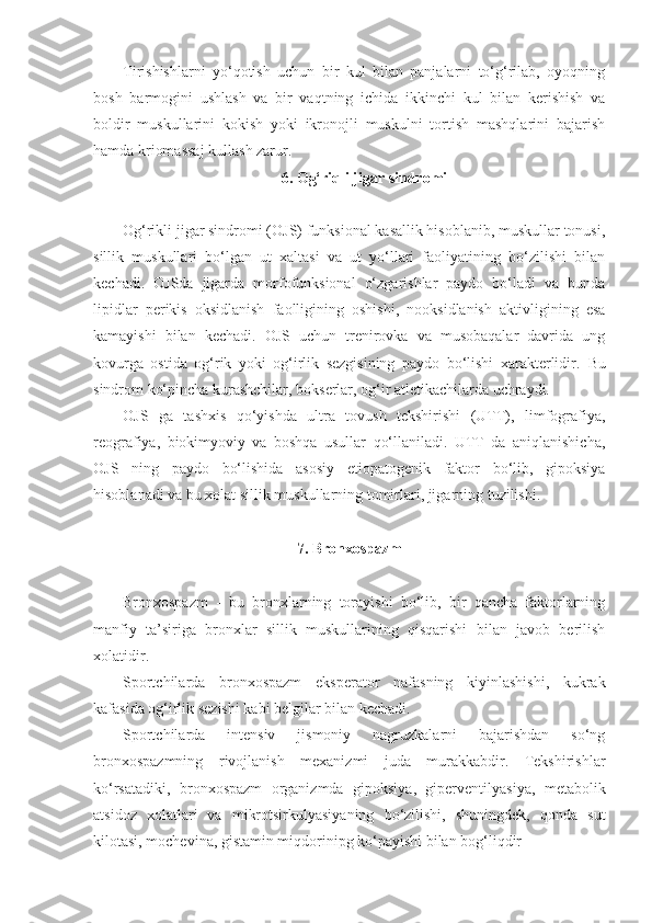 Tirishishlarni   yo‘qotish   uchun   bir   kul   bilan   panjalarni   to‘g‘rilab,   oyoqning
bosh   barmogini   ushlash   va   bir   vaqtning   ichida   ikkinchi   kul   bilan   kerishish   va
boldir   muskullarini   kokish   yoki   ikronojli   muskulni   tortish   mashqlarini   bajarish
hamda kriomassaj kullash zarur.
6. Og‘riqli jigar sindromi
Og‘rikli jigar sindromi (OJS) funksional kasallik hisoblanib, muskullar tonusi,
sillik   muskullari   bo‘lgan   ut   xaltasi   va   ut   yo‘llari   faoliyatining   bo‘zilishi   bilan
kechadi.   OJSda   jigarda   morfofunksional   o‘zgarishlar   paydo   bo‘ladi   va   bunda
lipidlar   perikis   oksidlanish   faolligining   oshishi,   nooksidlanish   aktivligining   esa
kamayishi   bilan   kechadi.   OJS   uchun   trenirovka   va   musobaqalar   davrida   ung
kovurga   ostida   og‘rik   yoki   og‘irlik   sezgisining   paydo   bo‘lishi   xarakterlidir.   Bu
sindrom ko‘pincha kurashchilar, bokserlar, og‘ir atletikachilarda uchraydi.
OJS   ga   tashxis   qo‘yishda   ultra   tovush   tekshirishi   (UTT),   limfografiya,
reografiya,   biokimyoviy   va   boshqa   usullar   qo‘llaniladi.   UTT   da   aniqlanishicha,
OJS   ning   paydo   bo‘lishida   asosiy   etiopatogenik   faktor   bo‘lib,   gipoksiya
hisoblanadi va bu xolat sillik muskullarning tomirlari, jigarning tuzilishi.
7. Bronxospazm
Bronxospazm   -   bu   bronxlarning   torayishi   bo‘lib,   bir   qancha   faktorlarning
manfiy   ta’siriga   bronxlar   sillik   muskullarining   qisqarishi   bilan   javob   berilish
xolatidir.
Sportchilarda   bronxospazm   eksperator   nafasning   kiyinlashishi,   kukrak
kafasida og‘irlik sezishi kabi belgilar bilan kechadi.
Sportchilarda   intensiv   jismoniy   nagruzkalarni   bajarishdan   so‘ng
bronxospazmning   rivojlanish   mexanizmi   juda   murakkabdir.   Tekshirishlar
ko‘rsatadiki,   bronxospazm   organizmda   gipoksiya,   giperventilyasiya,   metabolik
atsidoz   xolatlari   va   mikrotsirkulyasiyaning   bo‘zilishi,   shuningdek,   qonda   sut
kilotasi, mochevina, gistamin miqdorinipg ko‘payishi bilan bog‘liqdir - 