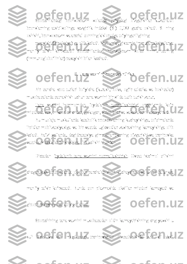 Sportchilardagi   bronxospazm   xolatida   qo‘yidagi   o‘zgarishlar   kuzatiladi:
bronxlarning   atsitilxolinga   sezgirlik   indeksi   (SI)   0,087   gacha   oshadi.   SI   ning
oshishi, bronxospazm va arerial qonning kislorodga to‘yinganligining
pasayishi (gipoksiya) ga olib keladi. Ma’lumki, gistamin immun reaksiyalarga
manfiy   ta’sir   ko‘rsatadi.   Sportchilardagi   bronxospazm   xolati   immunitetning
(immunoglobo‘linlar) pasayishi bilan kechadi.
8. Tana vaznini normllashtirish
Bir   qancha   spot   turlari   bo‘yicha   (kurash,   boks,   og‘ir   atletika   va   boshqalar)
musobaqalarda qatnashish uchun tana vaznini bir xilda tutib turish zarur,
Tana   vaznini   hammomdan   foydalanib   normallashtirigi   organizmda   ko‘p
miqdorda suv, mikroelementlar, glikogen, vitaminlar va xakozalarni kamaytiradi.
Bu muolaja muskullarda katabolik protsesslarning kuchayishiga, to‘qimalarda
lipidlar   moblizatsiyasiga   va   bir   vaqtda   uglevodlar   zaxirasining   kamayishiga   olib
keladi.   Ba’zi   xollarda,   degidratatsiya   gimodinamikaning   o‘zgarishi   va   trenirovka
vaqtida muskullar tirishishiga olib kelishi mumkin.
Dietadan   f oydalanib   tana   vaznini   normallashtirish .   Ovqat   iste’mol   qilishni
chegaralash   to‘qimalarda   oksillar   parchalanishini   kuchaytiradi   va   azotli   balansga
manfiy   ta’sir   ko‘rsatadi.   Bunda   qon   plazmasida   oksillar   miqdori   kamayadi   va
gipoproteinemiya xolati rivojlanadi.
Sportchining   tana   vaznini   musobaqadan   oldin   kamaytirishning   eng   yaxshi   u
suli   dieta   va   kam   miqdordagi   trenirovkadir.   Ovqatlanishda   turli   xil   oksil 