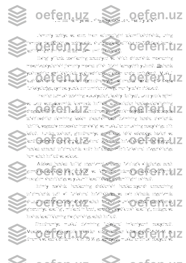 1. Gipodinamiya va uning organizm uchun salbiy ta’siri
Jismoniy   tarbiya   va   sport   inson   salomatligini   takomillashtirishda,   uning
jismoniy   rivojlanishi   va   tarbiyasida,   shuningdek   kasalliklar   profil a kt i kasi   hamda
karilikning oldini olishda uta muxim omil hisoblanadi.
Oxirgi   yillarda   texnikaning   taraqqiyoti   va   ishlab   chiqarishda   mexnatning
mexanizatsiyalanishi  jismoniy mexnat  qilish foizini kamaytirib yubordi.   Sh aharda
yashovchilar   soni   kishlokda   yashovchilarga   nisbatan   ancha   ortib   ketdi.   Muskul
kuchlanishining   etishmaslish   (gipodinamiya)   salomatlik   xolati   (fiziologik
funksiyalar)ga, ayniqsa yurak-qon tomirlar tizimiga manfiy ta’sir o‘tkazadi.
Insonlar  turmush tarzining xususiyatlari, kasbiy faoliyati, uzoq yotok rejimi
va   uzoq   vaqt   davomida   kosmosda   bo‘lishi   kabi   xolatlar   harakat   aktivligining
chegaralanishiga   olib   keldi.   Gipodinamiya   (gipokineziya)da   propriotseptiv
ta’sirlovchilar   okimining   keskin   qisqarishi   asab   tizimining   barcha   qismlarida
labillik, vegetativ protsesslar intensivligi va muskullar tonusining pasayishiga olib
keladi.   Bundan   tashqari,   gipodinamiya   gomeostaz,   ichki   sekretsiya   bezlari   va
kardiorespirator   tizimlarning   funksional   xolatidagi   bo‘zilishlar   hamda   tayanch-
harakat   apparati   to‘qimalarida   sodir   bo‘ladigan   morfofunksional   o‘zgarishlariga
ham sabab bo‘ladi va xakoza.
Adekvat   harakat   faolligi   organizmni   anatomo-fiziologik   xldatlariga   qarab
gormonik   ravishda   rivojlantiradi   va   ko‘pincha   odamning   tashqi   muhitning
nosoglom sharoitlariga va yukumli kasalliklarga chidamliligini oshiradi.
Doimiy   ravishda   harakatning   cheklanishi   harakat-tayanch   apparatining
to‘qimalarida   turli   xil   funksional   bo‘zilishlarga   va   oxir   okibatda   organizmda
chuqur   patologik   o‘zgarishlarga   sabab   bo‘lishi   mumkin   hamda   ateroskleroz,
gipertoniya kasalligi,  miokard infarqti, semirish, siydik-tosh kasalligi,  podagra va
boshqa kasalliklarning rivojlanishiga sabab bo‘ladi.
Gipodinamiya   muskul   tizimining   funksional   imkoniyatnii   pasaytiradi.
Masalan,   ikki   oylik   yotok   rejimidan   so‘ng   kuchlar   ko‘rsatgichi   14-24   %   ga
dinamik va statik chidamlilik 26-35 % ga kamayadi, muskullar tonusi pasayadi va 