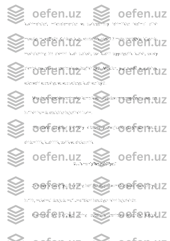 kushimchalari,   mikroelementlar   va   tuzlarga   boy   ichimliklar   iste’mol   qilish
masadga muvofikdir.  Koidaga kura, sportchi kuniga 2-3 marta trenirovka kilganda,
mashqlarning   bir   qismini   kuch   tuplash,   tez   kuchli   tayyorgarlik   kurish,   asosiy
qismini   esa   maxsus   trenirovkaga   bag‘ishlaydi.   Masalan,   yuguruvchi   yugurishga,
sakrovchi saqrashga va xaqozalarga kuch sarflaydi.
Musobaqa   davrida   trenirovka   kamrok   va   uzoq   davom   etmaydigan   tusga   ega
bo‘lishi hamda ertalablar bajarilishi lozim.
Trenirovka   qo‘yidagi   jismoniy   sifatlarning   rivojlanishiga   yordam   beradi:
chidamlilik, kuchlilik, tezlik va chakqonlik
9. Jismoniy ish qobiliyati
Jismoniy ish qobiliyat insonning berilgan vaqt davomidagi potensial qobiliyati
bo‘lib, maksimal darajada ma’lumeffektni beradigan ishni bajarishdir.
Insonning   ish   qobiliyati   uning   qanchalik   trenirova   kilganlik   darajasi, 