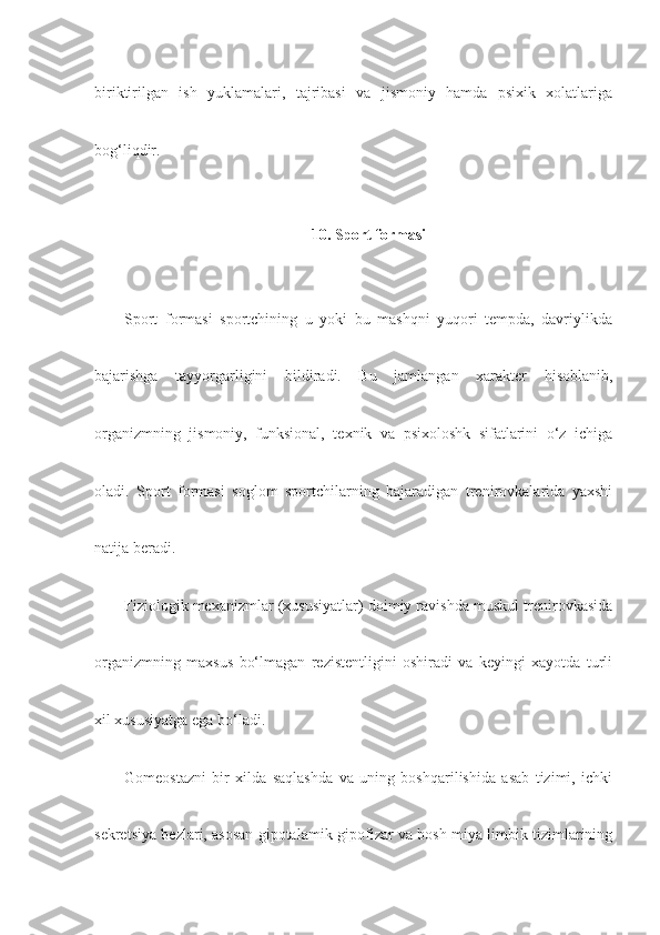biriktirilgan   ish   yuklamalari,   tajribasi   va   jismoniy   hamda   psixik   xolatlariga
bog‘liqdir.
10.  Sport formasi
Sport   formasi   sportchining   u   yoki   bu   mashqni   yuqori   tempda,   davriylikda
bajarishga   tayyorgarligini   bildiradi.   Bu   jamlangan   xarakter   hisoblanib,
organizmning   jismoniy,   funksional,   texnik   va   psixoloshk   sifatlarini   o‘z   ichiga
oladi.   Sport   formasi   soglom   sportchilarning   bajaradigan   trenirovkalarida   yaxshi
natija beradi.
Fiziologik mexanizmlar (xususiyatlar) doimiy ravishda muskul trenirovkasida
organizmning   maxsus   bo‘lmagan   rezistentligini   oshiradi   va   keyingi   xayotda   turli
xil xususiyatga ega bo‘ladi.
Gomeostazni   bir   xilda   saqlashda   va   uning   boshqarilishida   asab   tizimi,   ichki
sekretsiya bezlari, asosan gipotalamik-gipofizar va bosh miya limbik tizimlarining 