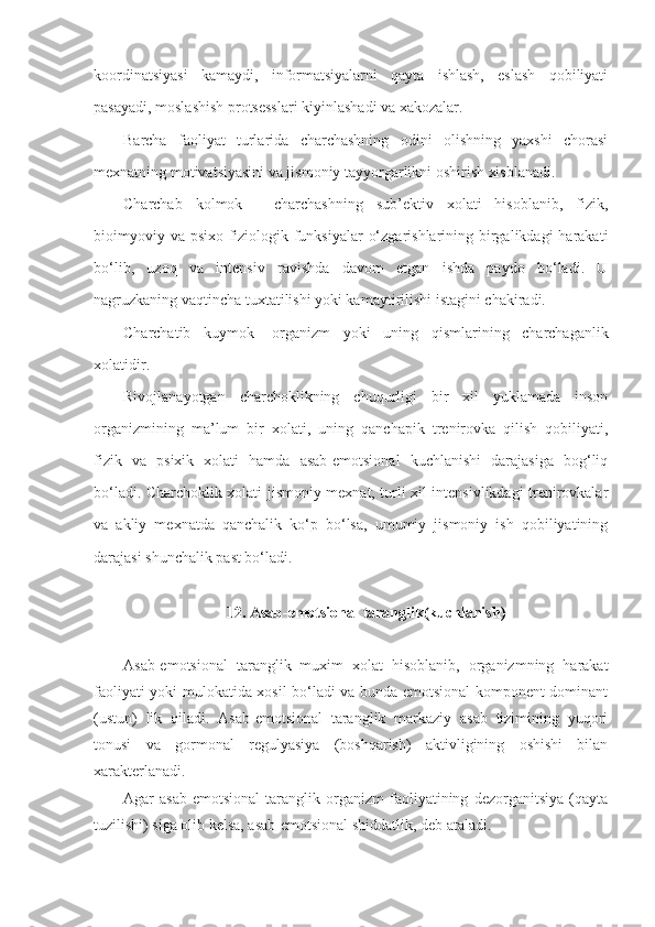 koordinatsiyasi   kamaydi,   informatsiyalarni   qayta   ishlash,   eslash   qobiliyati
pasayadi, moslashish protsesslari kiyinlashadi va xakozalar.
Barcha   faoliyat   turlarida   charchashning   odini   olishning   yaxshi   chorasi
mexnatning motivatsiyasini va jismoniy tayyorgarlikni oshirish xisblanadi.
Charchab   kolmok   -   charchashning   sub’ektiv   xolati   hisoblanib,   fizik,
bioimyoviy va psixo-fiziologik funksiyalar  o‘zgarishlarining birgalikdagi  harakati
bo‘lib,   uzoq   va   intensiv   ravishda   davom   etgan   ishda   paydo   bo‘ladi.   U
nagruzkaning vaqtincha tuxtatilishi yoki kamaytirilishi istagini chakiradi.
Charchatib   kuymok -   organizm   yoki   uning   qismlarining   charchaganlik
xolatidir .
Rivojlanayotgan   charchoklikning   chuqurligi   bir   xil   yuklamada   inson
organizmining   ma’lum   bir   xolati,   uning   qanchapik   trenirovka   qilish   qobiliyati,
fizik   va   psixik   xolati   hamda   asab-emotsional   kuchlanishi   darajasiga   bog‘liq
bo‘ladi. Charchoklik xolati jismoniy mexnat, turli xil intensivlikdagi trenirovkalar
va   akliy   mexnatda   qanchalik   ko‘p   bo‘lsa,   umumiy   jismoniy   ish   qobiliyatining
darajasi shunchalik past bo‘ladi.
12.  Asab-emotsional taranglik(kuchlanish)
Asab-emotsional   taranglik   muxim   xolat   hisoblanib,   organizmning   harakat
faoliyati yoki mulokatida xosil bo‘ladi va bunda emotsional komponent dominant
(ustun)   lik   qiladi.   Asab-emotsional   taranglik   markaziy   asab   tizimining   yuqori
tonusi   va   gormonal   regulyasiya   (boshqarish)   aktivligining   oshishi   bilan
xarakterlanadi.
Agar   asab-emotsional   taranglik   organizm   faoliyatining   dezorganitsiya   (qayta
tuzilishi) siga olib kelsa, asab-emotsional shiddatlik, deb ataladi. 