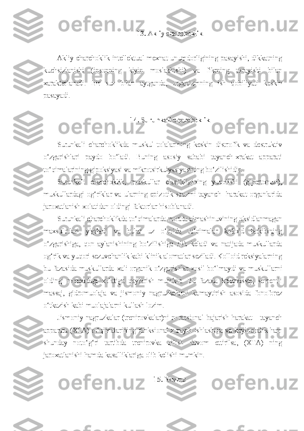 13.  Akliy charchoklik
Akliy charchoklik intellektual  mexnat unumdorligining pasayishi,  dikkatning
kuchsizlanishi   (insonning   kiyin   moslashishi)   va   fikrning   torayishi   bilan
xarakterlanadi.   Bir   suz   bilan   aytganda,   organizmning   ish   qobiliyati   keskin
pasayadi.
14. Surunkali charchoklik
Surunkali   charchoklikda   muskul   tolalarining   keskin   distrofik   va   destruktiv
o‘zgarishlari   paydo   bo‘ladi.   Buning   asosiy   sababi   tayanch-xrakat   apparati
to‘qimalarining gipoksiyasi va mikrotsirkulyasiyasining bo‘zilishidir.
Surunkali   charchoklik,   muskullar   elastikligining   yuqolishi   (gipertonusi),
muskullardagi   og‘riklar   va   ularning   epizotik   spazmi   tayanch-   harakat   organlarida
jaroxatlanish xolatidan oldingi faktorlar hisoblanadi.
Surunkali charchoklikda to‘qimalarda modda almashinuvining oksidlanmagan
maxsulotlari   yigiladi   va   bular   uz   o‘rnida   to‘qimalar   kolloid   tarkibining
o‘zgarishiga,   qon   aylanishining   bo‘zilishiga   olib   keladi   va   natijada   muskullarda
og‘rik va yuqori sezuvchanlik kabi klinik alomatlar seziladi. Kolloid reksiyalarning
bu fazasida muskullarda xali organik o‘zgarishlar xosil  bo‘lmaydi va muskullarni
oldingi   normadagi   xolatiga   qaytarish   mumkin.   Bu   fazada   kriomassaj,   sementli
massaj,   gidromuolaja   va   jismoniy   nagruzkalarni   kamaytirish   asosida   fonoforez
o‘tkazish kabi muolajalarni kullash lozim.
Jismoniy   nagruzkalar   (trenirovkalar)ni   noratsional   bajarish   harakat   -   tayanch
apparata   ( XT A) to‘qimalarining funksional zurayib ishlashiga va keyinchalik ham
shunday   noto‘g‘ri   tartibda   trenirovka   qilish   davom   ettirilsa,   (XTA)   ning
jaroxatlanishi hamda kasalliklariga olib kelishi mumkin.
15. Nevroz 