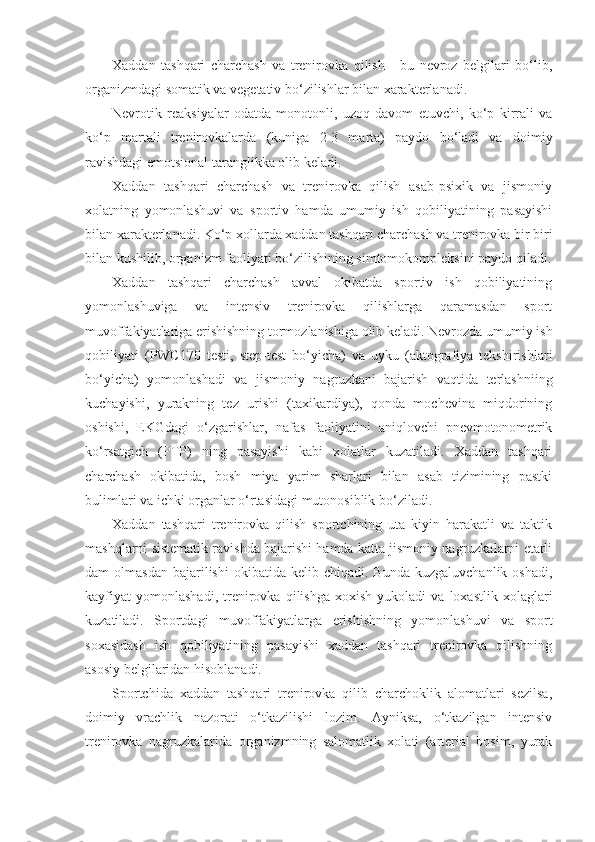 Xaddan   tashqari   charchash   va   trenirovka   qilish   -   bu   nevroz   belgilari   bo‘lib,
organizmdagi somatik va vegetativ bo‘zilishlar bilan xarakterlanadi.
Nevrotik   reaksiyalar   odatda   monotonli,   uzoq   davom   etuvchi,   ko‘p   kirrali   va
ko‘p   martali   trenirovkalarda   (kuniga   2-3   marta)   paydo   bo‘ladi   va   doimiy
ravishdagi emotsional taranglikka olib keladi.
Xaddan   tashqari   charchash   va   trenirovka   qilish   asab-psixik   va   jismoniy
xolatning   yomonlashuvi   va   sportiv   hamda   umumiy   ish   qobiliyatining   pasayishi
bilan xarakterlanadi. Ko‘p xollarda xaddan tashqari charchash va trenirovka bir biri
bilan kushilib, organizm faoliyati bo‘zilishining simtomokompleksini paydo qiladi.
Xaddan   tashqari   charchash   avval   okibatda   sportiv   ish   qobiliyatining
yomonlashuviga   va   intensiv   trenirovka   qilishlarga   qaramasdan   sport
muvoffakiyatlariga erishishning tormozlanishiga olib keladi. Nevrozda umumiy ish
qobiliyati   ( PWC 170   testi,   step-test   bo‘yicha)   va   uyku   (aktografiya   tekshirishlari
bo‘yicha)   yomonlashadi   va   jismoniy   nagruzkani   bajarish   vaqtida   terlashniing
kuchayishi,   yurakning   tez   urishi   (taxikardiya),   qonda   mochevina   miqdorining
oshishi,   EKGdagi   o‘zgarishlar,   nafas   faoliyatini   aniqlovchi   pnevmotonometrik
ko‘rsatgich   (PTP)   ning   pasayishi   kabi   xolatlar   kuzatiladi.   Xaddan   tashqari
charchash   okibatida,   bosh   miya   yarim   sharlari   bilan   asab   tizimining   pastki
bulimlari va ichki organlar o‘rtasidagi mutonosiblik bo‘ziladi.
Xaddan   tashqari   trenirovka   qilish   sportchining   uta   kiyin   harakatli   va   taktik
mashqlarni sistematik ravishda bajarishi hamda katta jismoniy nagruzkalarni etarli
dam   olmasdan   bajarilishi   okibatida   kelib  chiqadi.  Bunda  kuzgaluvchanlik   oshadi,
kayfiyat   yomonlashadi,   trenirovka   qilishga   xoxish   yukoladi   va   loxastlik   xolaglari
kuzatiladi.   Sportdagi   muvoffakiyatlarga   erishishning   yomonlashuvi   va   sport
soxasidash   ish   qobiliyatining   pasayishi   xaddan   tashqari   trenirovka   qilishning
asosiy belgilaridan hisoblanadi.
Sportchida   xaddan   tashqari   trenirovka   qilib   charchoklik   alomatlari   sezilsa,
doimiy   vrachlik   nazorati   o‘tkazilishi   lozim.   Ayniksa,   o‘tkazilgan   intensiv
trenirovka   nagruzkalarida   organizmning   salomatlik   xolati   (arterial   bosim,   yurak 