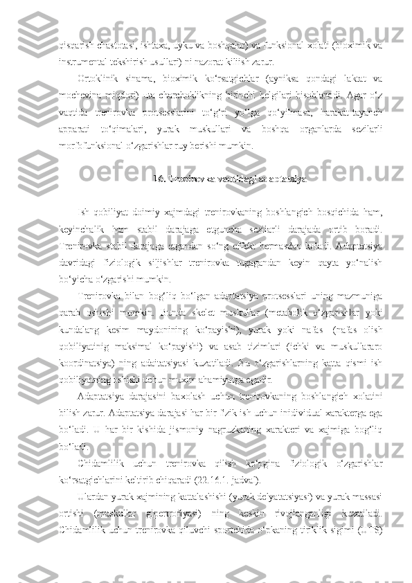 qisqarish chastotasi, ishtaxa, uyku va boshqalar) va funksional xolati (bioximik va
instrumental tekshirish usullari) ni nazorat kiliish zarur.
Ortoklinik   sinama,   bioximik   ko‘rsatgichlar   (ayniksa   qondagi   laktat   va
mochevina   miqdori)   uta   charchoklikning   birinchi   belgilari   hisoblanadi.   Agar   o‘z
vaqtida   trenirovka   protsesslarini   to‘g‘ri   yo‘lga   qo‘yilmasa,   harakat-tayanch
apparati   to‘qimalari,   yurak   muskullari   va   boshqa   organlarda   sezilarli
morfofunksional o‘zgarishlar ruy berishi mumkin.
16. Trenirovka vaqtidagi adaptatsiya
Ish   qobiliyat   doimiy   xajmdagi   trenirovkaning   boshlangich   bosqichida   ham,
keyinchalik   ham   stabil   darajaga   etguncha   sezilarli   darajada   ortib   boradi.
Trenirovka   stabil   darajaga   etgandan   so‘ng   effekt   bermasdan   koladi.   Adaptatsiya
davridagi   fiziologik   siljishlar   trenirovka   tugagandan   keyin   qayta   yo‘nalish
bo‘yicha o‘zgarishi mumkin.
Trenirovka   bilan   bog‘liq   bo‘lgan   adaptatsiya   protsesslari   uning   mazmuniga
qarab   oshishi   mumkin.   Bunda   skelet   muskullar   (metabolik   o‘zgarishlar   yoki
kundalang   kesim   maydonining   ko‘payishi),   yurak   yoki   nafas-   (nafas   olish
qobiliyatinig   maksimal   ko‘payishi)   va   asab   tizimlari   (ichki   va   muskullararo
koordinatsiya)   ning   adaitatsiyasi   kuzatiladi.   Bu   o‘zgarishlarning   katta   qismi   ish
qobiliyatning oshishi uchun muxim ahamiyatga egadir.
Adaptatsiya   darajasini   baxolash   uchun   trenirovkaning   boshlangich   xolatini
bilish zarur. Adaptatsiya darajasi har bir fizik ish uchun inidividual xarakterga ega
bo‘ladi.   U   har   bir   kishida   jismoniy   nagruzkaning   xarakteri   va   xajmiga   bog‘liq
bo‘ladi.
Chidamlilik   uchun   trenirovka   qilish   ko‘pgina   fiziologik   o‘zgarishlar
ko‘rsatgichlarini keltirib chiqaradi (22.16.1.-jadval).
Ulardan yurak xajmining kattalashishi (yurak delyatatsiyasi) va yurak massasi
ortishi   (muskullar   gipertrofiyasi)   ning   keskin   rivojlanganligi   kuzatiladi.
Chidamlilik uchun trenirovka qiluvchi  sportchida  o‘pkaning tiriklik sigimi  (U TS) 