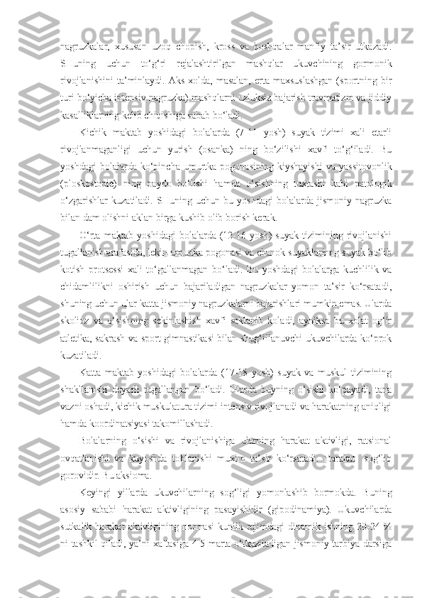 nagruzkalar,   xususan   uzoq   chopish,   kross   va   boshqalar   manfiy   ta’sir   utkazadi.
SHuning   uchun   to‘g‘ri   rejalashtirilgan   mashqlar   ukuvchining   gormonik
rivojlanishini  ta’minlaydi.  Aks  xolda,  masalan,  erta maxsuslashgan   (sportning  bir
turi bo‘yicha intensiv nagruzka) mashqlarni uzluksiz bajarish travmatizm va jiddiy
kasalliklarning kelib chiqishiga sabab bo‘ladi.
Kichik   maktab   yoshidagi   bolalarda   (7-11   yosh)   suyak   tizimi   xali   etarli
rivojlanmaganligi   uchun   yurish   (osanka)   ning   bo‘zilishi   xavfi   to‘g‘iladi.   Bu
yoshdagi   bolalarda  ko‘pincha   umurtka   pogonasining   kiyshayishi   va   yassitovonlik
(ploskostopie)   ning   paydo   bo‘lishi   hamda   o‘sishning   tuxtashi   kabi   patologik
o‘zgarishlar   kuzatiladi.   SHuning   uchun   bu   yoshdagi   bolalarda   jismoniy   nagruzka
bilan dam olishni aklan birga kushib olib borish kerak.
O‘rta   maktab   yo shi dagi   bolalarda   (12-16   yosh)   suyak   tizimining   rivojlanishi
tugallanish arafasida, lekin umurtka pogonasi va chanok suyaklarinng suyak bo‘lib
kotish   protsessi   xali   to‘gallanmagan   bo‘ladi.   Bu   yoshdagi   bolalarga   kuchlilik   va
chidamlilikni   oshirish   uchun   bajariladigan   nagruzkalar   yomon   ta’sir   ko‘rsatadi,
shuning uchun ular katta jismoniy nagruzkalarni bajarishlari mumkin emas. Ularda
skolioz   va   o‘sishning   sekinlashish   xavfi   saklanib   koladi,   ayniksa   bu   xolat   og‘ir
atletika, sakrash va sport gimnastikasi bilan shug‘illanuvchi ukuvchilarda ko‘prok
kuzatiladi.
Katta   maktab   yoshidagi   bolalarda   (17-18   yosh)   suyak   va   muskul   tizimining
shakllanishi   deyarli   tugallangan   bo‘ladi.   Ularda   buyning   o‘sishi   ko‘payadi,   tana
vazni oshadi, kichik muskulatura tizimi intensiv rivojlanadi va harakatning aniqligi
hamda koordinatsiyasi takomillashadi.
Bolalarning   o‘sishi   va   rivojlanishiga   ularning   harakat   aktivligi,   ratsional
ovqatlanishi   va   kuyoshda   toblanishi   muxim   ta’sir   ko‘rsatadi.   Harakat-   sog‘liq
gorovidir. Bu aksioma.
Keyingi   yillarda   ukuvchilarning   sog‘ligi   yomonlashib   bormokda.   Buning
asosiy   sababi   harakat   aktivligining   pasayishidir   (gipodinamiya).   Ukuvchilarda
sutkalik  harakat  aktivligining normasi   kunlik rejimdagi  dinamik  ishning  20-24  %
ni tashkil qiladi, ya’ni xaftasiga 4-5 marta o‘tkaziladigan jismoniy tarbiya darsiga 