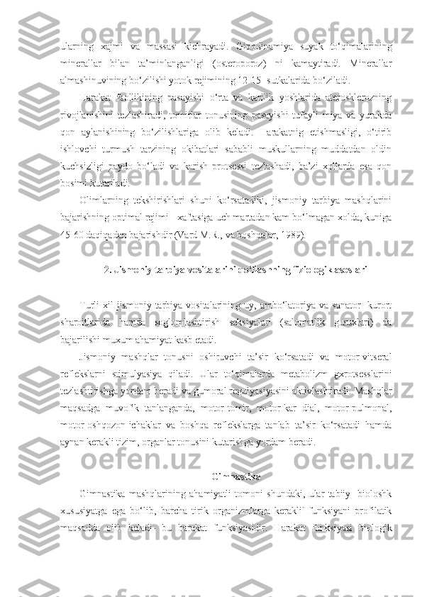 ularning   xajmi   va   massasi   kichrayadi.   Gipodinamiya   suyak   to‘qimalarining
minerallar   bilan   ta’minlanganligi   (osteroporoz)   ni   kamaytiradi.   Minerallar
almashinuvining bo‘zilishi yotok rejimining 12-15- sutkalarida bo‘ziladi.
Harakat   faollikining   pasayishi   o‘rta   va   karilik   yoshlarida   aterosklerozning
rivojlanishini   tezlashiradi,   tomirlar   tonusining   pasayishi   tufayli   miya   va   yurakda
qon   aylanishining   bo‘zilishlariga   olib   keladi.   Harakatnig   etishmasligi,   o‘tirib
ishlovchi   turmush   tarzining   okibatlari   sababli   muskullarning   muddatdan   oldin
kuchsizligi   paydo   bo‘ladi   va   karish   protsessi   tezlashadi,   ba’zi   xollarda   esa   qon
bosimi kutariladi.
Olimlarning   tekshirishlari   shuni   ko‘rsatadiki,   jismoniy   tarbiya   mashqlarini
bajarishning optimal rejimi - xaftasiga uch martadan kam bo‘lmagan xolda, kuniga
45-60 daqiqadan bajarishdir (Vard M.R., va boshqalar, 1989).
2. Jismoniy tarbiya vositalarini qo‘llashning fiziologik asoslari
Turli  xil   jismoniy  tarbiya vositalarining  uy, ambo‘latoriya va  sanator-  kurort
sharoitlarida   hamda   soglomlashtirish   seksiyalari   (salomatlik   guruxlari)   da
bajarilishi muxum ahamiyat kasb etadi.
Jismoniy   mashqlar   tonusni   oshiruvchi   ta’sir   ko‘rsatadi   va   motor-vitseral
reflekslarni   stimulyasiya   qiladi.   Ular   to‘qimalarda   metabolizm   gxrotsesslarini
tezlashtirishga yordam beradi va gumoral regulyasiyasini aktivlashtiradi. Mashqlar
maqsadga   muvofik   tanlanganda,   motor-tomir,   motor-kar   dial,   motor-pulmonal,
motor-oshqozon-ichaklar   va   boshqa   reflekslarga   tanlab   ta’sir   ko‘rsatadi   hamda
aynan kerakli tizim, organlar tonusini kutarishga yordam beradi.
Gimnastika
Gimnastika   mashqlarining   ahamiyatli   tomoni   shundaki,   ular   tabiiy-   bioloshk
xususiyatga   ega   bo‘lib,   barcha   tirik   organizmlarga   kerakli'   funksiyani   profilatik
maqsadda   olib   keladi-   bu   harakat   funksiyasidir.   Harakat   funksiyasi   biologik 