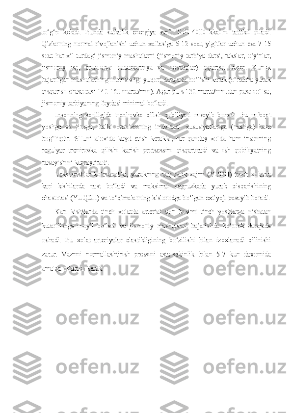 to‘g‘ri   keladi.   Bunda   sutkalik   energiya   sarfi   3100-4000   kkal.ni   ta tttk il   qiladi.
Qizlarning normal  rivojlanishi  uchun  xaftasiga  5-12 soat,  yigitlar  uchun  esa  7-15
soat  har  xil  turdagi  jismoniy  mashqlarni  (jismoniy  tarbiya darsi,  rakslar, o‘yinlar,
jismoniy   ish,   eratalabki   badantarbiya   va   boshqalar)   bajarish   lozim.   Kunlik
bajarilgan mashqlarning intensivligi yuqori darajada bo‘lishi kerak (o‘rtacha yurak
qisqarish chastotasi 140-160 marta/min). Agar puls 130 marta/min.dan past bo‘lsa,
jismoniy tarbiyaning foydasi minimal bo‘ladi.
Insonning   kariligida   trenirovka   qilish   qobiliyati   nasayib   boradi.   Bu   nafaqat
yoshga   va   jinsga,   balki   oranizmning   indvidual   xususiyatlariga   (nasliga)   ham
bog‘liqdir.   SHuni   aloxida   kayd   etish   kerakki,   har   qanday   xolda   ham   insonning
regulyar   trenirovka   qilishi   karish   protsessini   qisqartiradi   va   ish   qobiliyatning
pasayishini kamaytiradi.
Tekshirishlar   ko‘rsatadiki,   yurakning   daqiqalik   xajmi   (YUDH)   tinch   xolatda
kari   kishilarda   past   bo‘ladi   va   maksimal   nagruzkada   yurak   qisqarishining
chastotasi (YUQCH) va to‘qimalarning kislorodga bo‘lgan extiyoji pasayib boradi.
Kari   kishilarda   tinch   xolatda   arterial   qon   bosimi   tinch   yoshlarga   nisbatan
kutarilishga   moyil   bo‘ladi   va   jismoniy   mashqlarni   bajarishda   ko‘prok   darajada
oshadi.   Bu   xolat   arteriyalar   elastikligining   bo‘zilishi   bilan   izoxlanadi   qilinishi
zarur.   Vaznni   normallashtirish   pressini   asta-sekinlik   bilan   5-7   kun   davomida
amalga oshirish kerak. 